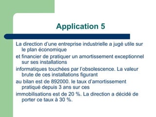 Application 5

La direction d‘une entreprise industrielle a jugé utile sur
   le plan économique
et financier de pratiquer un amortissement exceptionnel
   sur ses installations
informatiques touchées par l‘obsolescence. La valeur
   brute de ces installations figurant
au bilan est de 892000. le taux d‘amortissement
   pratiqué depuis 3 ans sur ces
immobilisations est de 20 %. La direction a décidé de
   porter ce taux à 30 %.
 