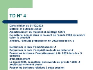 TD N° 4
Dans le bilan au 31/12/2002
Matériel et outillage 38500
Amortissement du matériel et outillage 13475
Ce matériel acquis dans le courant de l‘année 2000 est amorti
selon le procédé
.linéaire, l‘annuité pratiquée en fin 2002 était de 5775

Déterminer le taux d‘amortissement .1
Déterminer la date d‘acquisition du de ce matériel .2
Passer les écritures d‘amortissement à fin 2003 dans les .3
comptes
d‘amortissement
Le 3 mai 2004, ce matériel est revendu au prix de 15000 .4
.réglés par virement postal
Passer les écritures relatives à cette cession
 