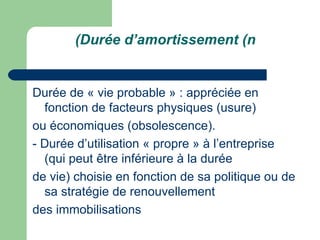 (Durée d‘amortissement (n


Durée de « vie probable » : appréciée en
  fonction de facteurs physiques (usure)
ou économiques (obsolescence).
- Durée d‘utilisation « propre » à l‘entreprise
  (qui peut être inférieure à la durée
de vie) choisie en fonction de sa politique ou de
  sa stratégie de renouvellement
des immobilisations
 