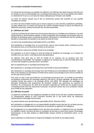 Les concepts comptables fondamentaux
http://www.procomptable.com 10
Un événement économique qui satisfait à la définition d'un élément des états financiers doit être pris
en compte au cas où il est probable qu'un avantage économique futur qui lui est rattaché sera obtenu
ou abandonné et qu'il y a une base de mesure adéquate pour l'évaluer avec fiabilité.
La notion de mesure requiert que le fait ou l'événement puisse être quantifié en une quantité
monétaire (en dinars).
La notion de mesure fiable requiert que la mesure s'appuie sur des données quantitatives vérifiables.
La base utilisée pour la mesure doit donner les mêmes résultats lorsque le calcul est effectué par
différentes personnes utilisant l'ensemble des données disponibles.
§ 1. Définition de l'actif
L'actif est constitué par les ressources économiques obtenues ou contrôlées par l'entreprise, à la suite
d'événements ou de transactions passés, à même d'engendrer des avantages économiques futurs au
bénéfice de l'entreprise ayant un potentiel de générer directement ou indirectement des flux positifs de
liquidité ou d'équivalent de liquidité ou de réduire la sortie de fonds.
Un actif a trois caractéristiques essentielles (ICCA, avril 2002) :
a) Il représente un avantage futur en ce qu'il pourra, seul ou avec d'autres actifs, contribuer aux flux
de trésorerie futurs ou à la fourniture de biens ou de services ;
b) L'entité est en mesure de contrôler l'accès à cet avantage ;
c) L'opération ou le fait à l'origine du droit de l'entité de bénéficier de l'avantage, ou à l'origine du
contrôle qu'il a sur celui-ci, s'est déjà produit (fait générateur).
Un élément n'est donc pas un actif de l'entité s'il lui manque une ou plusieurs des trois
caractéristiques essentielles. Par exemple, un élément ne constitue pas un actif de l'entité dans l'une
ou l'autre des situations suivantes (ICCA, avril 2002) :
a) Il ne représente pas un avantage économique futur ;
b) Il représente un avantage économique futur dont l'entité ne peut pas bénéficier ;
c) Il représente un avantage économique futur dont l'entité pourra éventuellement bénéficier, mais les
faits ou les situations qui permettront à l'entité d'avoir accès à cet avantage et d'en avoir le contrôle ne
se sont pas encore produits.
Pour avoir un actif, il faut que l'entité ait, sur l'avantage économique futur, un contrôle lui permettant
de bénéficier directement de l'avantage rattaché à cet actif et, de façon générale, de bloquer ou de
contrôler l'accès des autres à cet avantage (ICCA, avril 2002). Par exemple, les avantages qui
découlent directement des programmes de formation profitent aux personnes qui reçoivent la
formation. En conséquence, les coûts de la formation supportés par l'entité que l'on qualifie souvent
«d'investissements dans les ressources humaines» ne peuvent donner lieu à la constitution d'actifs
pour l'entité qui les supportent.
§ 2. Définition du passif
Le passif est constitué par des obligations actuelles de l'entité envers les tiers, résultant d'opérations
ou d'événements passés et dont l'extinction donnera lieu à une sortie future de ressources
représentatives d'avantages économiques.
Un passif présente trois caractéristiques essentielles (ICCA, décembre 2003) :
a) Il représente un engagement ou une responsabilité actuel(le) envers des tiers qui ne laisse que peu
ou pas de pouvoir discrétionnaire à l'entité pour se soustraire au règlement de l'obligation ;
b) L'engagement ou la responsabilité envers des tiers doit entraîner un règlement futur par transfert
ou utilisation d'actifs, fourniture de biens ou prestation de services ou toute autre cession d'avantages
économiques, à une date certaine ou déterminable, lorsque viendra un événement précis, ou sur
demande ;
c) Les opérations ou événements à l'origine de l'obligation de l'entité se sont déjà produits.
 