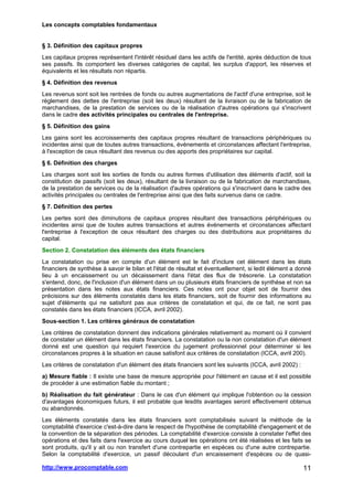 Les concepts comptables fondamentaux
http://www.procomptable.com 11
§ 3. Définition des capitaux propres
Les capitaux propres représentent l'intérêt résiduel dans les actifs de l'entité, après déduction de tous
ses passifs. Ils comportent les diverses catégories de capital, les surplus d'apport, les réserves et
équivalents et les résultats non répartis.
§ 4. Définition des revenus
Les revenus sont soit les rentrées de fonds ou autres augmentations de l'actif d'une entreprise, soit le
règlement des dettes de l'entreprise (soit les deux) résultant de la livraison ou de la fabrication de
marchandises, de la prestation de services ou de la réalisation d'autres opérations qui s'inscrivent
dans le cadre des activités principales ou centrales de l'entreprise.
§ 5. Définition des gains
Les gains sont les accroissements des capitaux propres résultant de transactions périphériques ou
incidentes ainsi que de toutes autres transactions, événements et circonstances affectant l'entreprise,
à l'exception de ceux résultant des revenus ou des apports des propriétaires sur capital.
§ 6. Définition des charges
Les charges sont soit les sorties de fonds ou autres formes d'utilisation des éléments d'actif, soit la
constitution de passifs (soit les deux), résultant de la livraison ou de la fabrication de marchandises,
de la prestation de services ou de la réalisation d'autres opérations qui s'inscrivent dans le cadre des
activités principales ou centrales de l'entreprise ainsi que des faits survenus dans ce cadre.
§ 7. Définition des pertes
Les pertes sont des diminutions de capitaux propres résultant des transactions périphériques ou
incidentes ainsi que de toutes autres transactions et autres événements et circonstances affectant
l'entreprise à l'exception de ceux résultant des charges ou des distributions aux propriétaires du
capital.
Section 2. Constatation des éléments des états financiers
La constatation ou prise en compte d'un élément est le fait d'inclure cet élément dans les états
financiers de synthèse à savoir le bilan et l'état de résultat et éventuellement, si ledit élément a donné
lieu à un encaissement ou un décaissement dans l'état des flux de trésorerie. La constatation
s'entend, donc, de l'inclusion d'un élément dans un ou plusieurs états financiers de synthèse et non sa
présentation dans les notes aux états financiers. Ces notes ont pour objet soit de fournir des
précisions sur des éléments constatés dans les états financiers, soit de fournir des informations au
sujet d'éléments qui ne satisfont pas aux critères de constatation et qui, de ce fait, ne sont pas
constatés dans les états financiers (ICCA, avril 2002).
Sous-section 1. Les critères généraux de constatation
Les critères de constatation donnent des indications générales relativement au moment où il convient
de constater un élément dans les états financiers. La constatation ou la non constatation d'un élément
donné est une question qui requiert l'exercice du jugement professionnel pour déterminer si les
circonstances propres à la situation en cause satisfont aux critères de constatation (ICCA, avril 200).
Les critères de constatation d'un élément des états financiers sont les suivants (ICCA, avril 2002) :
a) Mesure fiable : Il existe une base de mesure appropriée pour l'élément en cause et il est possible
de procéder à une estimation fiable du montant ;
b) Réalisation du fait générateur : Dans le cas d'un élément qui implique l'obtention ou la cession
d'avantages économiques futurs, il est probable que lesdits avantages seront effectivement obtenus
ou abandonnés.
Les éléments constatés dans les états financiers sont comptabilisés suivant la méthode de la
comptabilité d'exercice c'est-à-dire dans le respect de l'hypothèse de comptabilité d'engagement et de
la convention de la séparation des périodes. La comptabilité d'exercice consiste à constater l'effet des
opérations et des faits dans l'exercice au cours duquel les opérations ont été réalisées et les faits se
sont produits, qu'il y ait ou non transfert d'une contrepartie en espèces ou d'une autre contrepartie.
Selon la comptabilité d'exercice, un passif découlant d'un encaissement d'espèces ou de quasi-
 