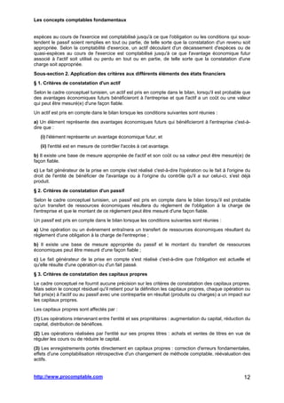 Les concepts comptables fondamentaux
http://www.procomptable.com 12
espèces au cours de l'exercice est comptabilisé jusqu'à ce que l'obligation ou les conditions qui sous-
tendent le passif soient remplies en tout ou partie, de telle sorte que la constatation d'un revenu soit
appropriée. Selon la comptabilité d'exercice, un actif découlant d'un décaissement d'espèces ou de
quasi-espèces au cours de l'exercice est comptabilisé jusqu'à ce que l'avantage économique futur
associé à l'actif soit utilisé ou perdu en tout ou en partie, de telle sorte que la constatation d'une
charge soit appropriée.
Sous-section 2. Application des critères aux différents éléments des états financiers
§ 1. Critères de constatation d'un actif
Selon le cadre conceptuel tunisien, un actif est pris en compte dans le bilan, lorsqu'il est probable que
des avantages économiques futurs bénéficieront à l'entreprise et que l'actif a un coût ou une valeur
qui peut être mesuré(e) d'une façon fiable.
Un actif est pris en compte dans le bilan lorsque les conditions suivantes sont réunies :
a) Un élément représente des avantages économiques futurs qui bénéficieront à l'entreprise c'est-à-
dire que :
(i) l'élément représente un avantage économique futur, et
(ii) l'entité est en mesure de contrôler l'accès à cet avantage.
b) Il existe une base de mesure appropriée de l'actif et son coût ou sa valeur peut être mesuré(e) de
façon fiable.
c) Le fait générateur de la prise en compte s'est réalisé c'est-à-dire l'opération ou le fait à l'origine du
droit de l'entité de bénéficier de l'avantage ou à l'origine du contrôle qu'il a sur celui-ci, s'est déjà
produit.
§ 2. Critères de constatation d'un passif
Selon le cadre conceptuel tunisien, un passif est pris en compte dans le bilan lorsqu'il est probable
qu'un transfert de ressources économiques résultera du règlement de l'obligation à la charge de
l'entreprise et que le montant de ce règlement peut être mesuré d'une façon fiable.
Un passif est pris en compte dans le bilan lorsque les conditions suivantes sont réunies :
a) Une opération ou un événement entraînera un transfert de ressources économiques résultant du
règlement d'une obligation à la charge de l'entreprise ;
b) Il existe une base de mesure appropriée du passif et le montant du transfert de ressources
économiques peut être mesuré d'une façon fiable ;
c) Le fait générateur de la prise en compte s'est réalisé c'est-à-dire que l'obligation est actuelle et
qu'elle résulte d'une opération ou d'un fait passé.
§ 3. Critères de constatation des capitaux propres
Le cadre conceptuel ne fournit aucune précision sur les critères de constatation des capitaux propres.
Mais selon le concept résiduel qu'il retient pour la définition les capitaux propres, chaque opération ou
fait pris(e) à l'actif ou au passif avec une contrepartie en résultat (produits ou charges) a un impact sur
les capitaux propres.
Les capitaux propres sont affectés par :
(1) Les opérations intervenant entre l'entité et ses propriétaires : augmentation du capital, réduction du
capital, distribution de bénéfices.
(2) Les opérations réalisées par l'entité sur ses propres titres : achats et ventes de titres en vue de
réguler les cours ou de réduire le capital.
(3) Les enregistrements portés directement en capitaux propres : correction d'erreurs fondamentales,
effets d'une comptabilisation rétrospective d'un changement de méthode comptable, réévaluation des
actifs.
 