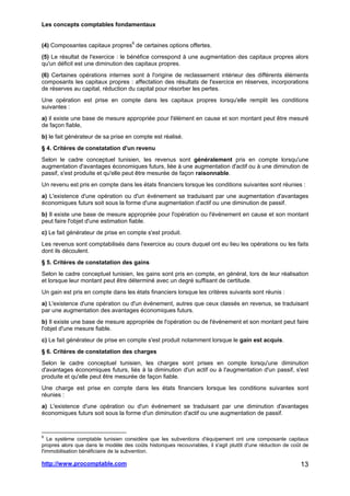 Les concepts comptables fondamentaux
http://www.procomptable.com 13
(4) Composantes capitaux propres6
de certaines options offertes.
(5) Le résultat de l'exercice : le bénéfice correspond à une augmentation des capitaux propres alors
qu'un déficit est une diminution des capitaux propres.
(6) Certaines opérations internes sont à l'origine de reclassement intérieur des différents éléments
composants les capitaux propres : affectation des résultats de l'exercice en réserves, incorporations
de réserves au capital, réduction du capital pour résorber les pertes.
Une opération est prise en compte dans les capitaux propres lorsqu'elle remplit les conditions
suivantes :
a) il existe une base de mesure appropriée pour l'élément en cause et son montant peut être mesuré
de façon fiable,
b) le fait générateur de sa prise en compte est réalisé.
§ 4. Critères de constatation d'un revenu
Selon le cadre conceptuel tunisien, les revenus sont généralement pris en compte lorsqu'une
augmentation d'avantages économiques futurs, liée à une augmentation d'actif ou à une diminution de
passif, s'est produite et qu'elle peut être mesurée de façon raisonnable.
Un revenu est pris en compte dans les états financiers lorsque les conditions suivantes sont réunies :
a) L'existence d'une opération ou d'un événement se traduisant par une augmentation d'avantages
économiques futurs soit sous la forme d'une augmentation d'actif ou une diminution de passif.
b) Il existe une base de mesure appropriée pour l'opération ou l'événement en cause et son montant
peut faire l'objet d'une estimation fiable.
c) Le fait générateur de prise en compte s'est produit.
Les revenus sont comptabilisés dans l'exercice au cours duquel ont eu lieu les opérations ou les faits
dont ils découlent.
§ 5. Critères de constatation des gains
Selon le cadre conceptuel tunisien, les gains sont pris en compte, en général, lors de leur réalisation
et lorsque leur montant peut être déterminé avec un degré suffisant de certitude.
Un gain est pris en compte dans les états financiers lorsque les critères suivants sont réunis :
a) L'existence d'une opération ou d'un événement, autres que ceux classés en revenus, se traduisant
par une augmentation des avantages économiques futurs.
b) Il existe une base de mesure appropriée de l'opération ou de l'événement et son montant peut faire
l'objet d'une mesure fiable.
c) Le fait générateur de prise en compte s'est produit notamment lorsque le gain est acquis.
§ 6. Critères de constatation des charges
Selon le cadre conceptuel tunisien, les charges sont prises en compte lorsqu'une diminution
d'avantages économiques futurs, liés à la diminution d'un actif ou à l'augmentation d'un passif, s'est
produite et qu'elle peut être mesurée de façon fiable.
Une charge est prise en compte dans les états financiers lorsque les conditions suivantes sont
réunies :
a) L'existence d'une opération ou d'un événement se traduisant par une diminution d'avantages
économiques futurs soit sous la forme d'un diminution d'actif ou une augmentation de passif.
6
Le système comptable tunisien considère que les subventions d'équipement ont une composante capitaux
propres alors que dans le modèle des coûts historiques recouvrables, il s'agit plutôt d'une réduction de coût de
l'immobilisation bénéficiaire de la subvention.
 