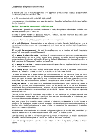 Les concepts comptables fondamentaux
http://www.procomptable.com 14
b) Il existe une base de mesure appropriée pour l'opération ou l'événement en cause et son montant
peut faire l'objet d'une estimation fiable.
c) Le fait générateur de prise en compte s'est produit.
Les charges sont comptabilisées dans l'exercice au cours duquel ont eu lieu les opérations ou les faits
dont ils découlent.
Section 3. Mesure des éléments des états financiers
La mesure est l'opération qui consiste à déterminer la valeur à laquelle un élément sera constaté dans
les états financiers (ICCA, avril 2002).
Il existe un certain nombre de bases de mesures. Toutefois, les états financiers des entités sont
surtout établis sur la base du coût historique.
Les bases de mesures utilisées, selon les circonstances comprennent :
(a) Le coût historique : Les opérations et les faits sont constatés dans les états financiers pour le
montant des liquidités versées ou reçues, ou pour la juste valeur qui leur a été attribuée lorsqu'ils sont
intervenus.
(b) Le coût de remplacement : Le coût de remplacement est le montant qui serait nécessaire,
aujourd'hui, pour acquérir un actif équivalent.
(c) La valeur de réalisation nette : La valeur de réalisation nette est le montant correspondant au
prix qui pourrait être tiré de la vente d'un actif après déduction des coûts de sortie constitués des
coûts marginaux directement attribuables à la sortie de l'actif, à l'exclusion des charges financières et
de la charge ou de l'économie d'impôt sur les bénéfices.
(d) La valeur recouvrable : La valeur recouvrable est la valeur la plus élevée entre le prix de vente
net de l'actif et sa valeur d'utilité.
(e) La valeur d'utilité : La valeur d'utilité est la valeur actuelle des flux de trésorerie futurs estimés
attendus de l'utilisation continue d'un actif et sa sortie à la fin de la durée d'utilité.
La valeur actualisée est la valeur établie par actualisation des flux de trésorerie futurs qui seront
vraisemblablement tirés d'un actif ou qui seront vraisemblablement requis pour le règlement d'un
passif. La valeur actualisée n'est pas une base de mesure mais une technique d'évaluation qui peut
être utilisée dans les modèles fondés sur le coût historique ou la valeur actuelle (ICCA, avril 2002).
(f) La juste valeur : La juste valeur d'un élément est habituellement sa valeur de marché. Elle est le
meilleur prix pouvant être raisonnablement obtenu par le vendeur et le prix le plus avantageux
pouvant être raisonnablement obtenu par l'acheteur. La juste valeur est évaluée comme le prix le plus
probable pouvant être raisonnablement obtenu sur le marché à sa date ; elle est, de ce fait, spécifique
à une date donnée.
Dans le modèle des coûts historiques recouvrables, le coût historique est toujours combiné avec
d'autres bases de mesure pour une présentation dans les états financiers selon le moindre des deux
montants dite présentation à la valeur minimale.
Ainsi, bien que les états financiers soient fondés sur la présentation d'opérations et de faits passés, et
non futurs, ils nécessitent souvent que l'on procède à des estimations concernant des opérations et
des faits futurs, telle l'estimation de la valeur d'utilité, et comportent des mesures qui, de par leur
nature, sont des approximations.
Au modèle des coûts historiques recouvrables, on oppose aujourd'hui le modèle de la juste valeur qui
présente les éléments d'actifs et de passifs à leur juste valeur à la date de clôture.
Dans ce modèle, les actifs et passifs sont convertis purement et simplement à la date de clôture selon
leur valeur de marché avec prise en compte des pertes et des profits potentiels.
Le modèle de la juste valeur équivaut à une présention à la valeur de liquidation virtuelle à la date de
clôture.
 