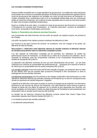 Les concepts comptables fondamentaux
http://www.procomptable.com 15
Chaque modèle comptable sert un mode spécifique de gouvernance. Le modèle des coûts historiques
recouvrables sert à mesurer la rentabilité périodique de l'entité et est particulièrement apprécié dans le
mode de gouvernance des ingénieurs qui privilégie une vision de type long terme de l'entreprise. Le
modèle comptable fiscal, caractérisant quant à lui la comptabilité traditionnelle dans de nombreuses
petites et moyennes entreprises, sert à optimer la base imposable dans le cadre du droit fiscal existant
en dépit, des concepts comptables fondamentaux.
Quant au modèle de la juste valeur, il constitue le mode de gouvernance des financiers et correspond
à l'émergence d'un nouveau type d'investisseur : le créancier actionnaire, soucieux de rentabilité à
court terme, de liquidité et d'optimisation permanente.
Section 4. Présentation des éléments des états financiers
Les composantes des états financiers sont les actifs, les passifs, les capitaux propres, les produits et
les charges.
Les actifs, les passifs et les capitaux propres constituent les éléments du bilan.
Les revenus et les gains forment les produits. Ils constituent, avec les charges et les pertes, les
éléments de l'état de résultat.
Sous-section 1. Distinction entre éléments relevant du résultat ordinaire et éléments relevant
du résultat extraordinaire selon le référentiel comptable tunisien
L'un des objectifs de l'information comptable est de permettre aux utilisateurs de prédire les
performances futures de l'entreprise. Le résultat est au centre de ce processus de prédiction, d'où la
nécessité de distinguer entre les composantes ordinaires et les composantes extraordinaires du
résultat de l'entreprise (NC § 08.01).
La séparation des éléments ordinaires de ceux qui sont extraordinaires doit se faire sur une base
cohérente pour renforcer la comparabilité des performances de l'entreprise d'un exercice à l'autre et
de même pour la comparabilité avec les autres entreprises (NC § 08.02).
Les activités ordinaires recouvrent toute activité dans laquelle s'engage une entreprise dans le cadre
de ses affaires ainsi que les activités liées qu'assume l'entreprise à titre d'accessoire ou dans le
prolongement de ses activités ordinaires.
Les éléments extraordinaires sont les produits ou les charges consécutifs à des événements ou à des
opérations clairement distincts des activités ordinaires de l'entreprise qui ne sont en conséquence pas
censés se reproduire de manière fréquente ni régulière.
L'objectif de la distinction entre gains et pertes et revenus et charges est de présenter une information
pertinente sur les sources de revenus de l'entreprise. Une nette distinction entre revenus et gains et
charges et pertes est une affaire de jugement sur la manière la plus appropriée pour favoriser une
bonne divulgation de l'information à travers les états financiers de l'entreprise et plus précisément une
présentation utile du résultat net de l'exercice (NC § 08.09).
Le résultat net de l'exercice comprend les éléments suivants devant faire chacun l'objet d'une
présentation séparée dans l'état de résultat (NC § 08.11) :
a. le résultat provenant des activités ordinaires ;
b. les éléments extraordinaires.
 