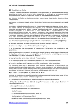 Les concepts comptables fondamentaux
http://www.procomptable.com 17
§ 2. Résultat extraordinaire
Le résultat extraordinaire présenté distinctement du résultat ordinaire est généralement retenu en net
global (gains nets des pertes ou pertes nettes des gains) et en net d'impôt sur les sociétés rattaché
avec information en notes sur la nature et le montant de chaque élément extraordinaire.
Les éléments significatifs du résultat extraordinaire peuvent aussi être présentés séparément dans
l'état de résultat.
La nature et le montant de chaque élément extraordinaire doivent être mentionnés séparément (NC §
08.16).
Le caractère extraordinaire d'un événement ou d'une opération s'apprécie beaucoup plus par rapport
aux activités ordinaires de l'entreprise qu'à la fréquence de cet événement ou de cette opération. Il se
détermine selon les activités propres à chaque entreprise ordinairement conduites dans un passé
récent et susceptibles de se réaliser dans un avenir prévisible. Ce qui est extraordinaire pour une
entreprise pourrait être ordinaire pour une autre entreprise. A titre d'exemple, les pertes supportées
consécutivement à un tremblement de terre peuvent être qualifiées d'éléments extraordinaires pour de
nombreuses entreprises. Toutefois, les demandes de dédommagement présentées par les titulaires
d'une police d'assurance à la suite d'un tremblement de terre ne peuvent être qualifiées d'éléments
extraordinaires pour les compagnies d'assurance qui assurent contre de tels risques (NC § 08.17).
Les éléments extraordinaires répondent généralement aux caractéristiques suivantes (NC § 08.18) :
a. ils ne sont pas censés se répéter fréquemment au cours des prochains exercices ;
b. ils ne sont pas typiques des activités ordinaires de l'entreprise ;
c. ils ne découlent pas principalement de décisions ou d'appréciations des dirigeants ou des
propriétaires.
Parmi les événements ou opérations qui donnent en général lieu à des éléments extraordinaires pour
la plupart des entreprises et qui sont susceptibles de réunir toutes les caractéristiques énumérées
précédemment, il y a lieu de mentionner (NC § 08.19) :
a. l'expropriation d'un terrain et des bâtiments d'une entreprise ;
b. les dommages causés par un tremblement de terre ou une autre catastrophe naturelle ;
c. les pertes subséquentes à l'empoisonnement d'un produit par une action de sabotage.
Les opérations et les faits qui donnent lieu à des éléments extraordinaires ne découlent pas, en
principe, de décisions ou d'appréciations des dirigeants ou des propriétaires. Une opération ou un fait
est réputé échapper au contrôle des dirigeants ou des propriétaires dans la mesure où ces derniers ne
peuvent pas normalement influer sur l'opération ou le fait en question (NC § 08.20).
Sous-section 2. Le projet d'état de performance de l'IASB
Le projet de présentation de la performance financière qui remplacera l'état de résultat actuel et l'état
de variation des capitaux propres semble converger vers :
- La suppression de la distinction entre éléments ordinaires et éléments extraordinaires.
- L'intégration de l'ensemble des éléments de performance dans un état unique (Statement of
comprehensive incomme).
- L'état de performance sera structuré ainsi :
• résultat d'exploitation total (Total business profit),
• résultat financier.
- Le résultat d'exploitation total pourra être ventilé en :
• résultat opérationnel (Operating profit), et
• résultat des autres opérations d'exploitation (Other business profit).
 