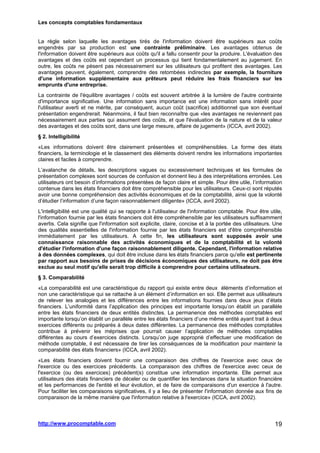Les concepts comptables fondamentaux
http://www.procomptable.com 19
La règle selon laquelle les avantages tirés de l'information doivent être supérieurs aux coûts
engendrés par sa production est une contrainte préliminaire. Les avantages obtenus de
l'information doivent être supérieurs aux coûts qu'il a fallu consentir pour la produire. L'évaluation des
avantages et des coûts est cependant un processus qui tient fondamentalement au jugement. En
outre, les coûts ne pèsent pas nécessairement sur les utilisateurs qui profitent des avantages. Les
avantages peuvent, également, comprendre des retombées indirectes par exemple, la fourniture
d'une information supplémentaire aux prêteurs peut réduire les frais financiers sur les
emprunts d'une entreprise.
La contrainte de l'équilibre avantages / coûts est souvent arbitrée à la lumière de l'autre contrainte
d'importance significative. Une information sans importance est une information sans intérêt pour
l'utilisateur averti et ne mérite, par conséquent, aucun coût (sacrifice) additionnel que son éventuel
présentation engendrerait. Néanmoins, il faut bien reconnaître que «les avantages ne reviennent pas
nécessairement aux parties qui assument des coûts, et que l'évaluation de la nature et de la valeur
des avantages et des coûts sont, dans une large mesure, affaire de jugement» (ICCA, avril 2002).
§ 2. Intelligibilité
«Les informations doivent être clairement présentées et compréhensibles. La forme des états
financiers, la terminologie et le classement des éléments doivent rendre les informations importantes
claires et faciles à comprendre.
L’avalanche de détails, les descriptions vagues ou excessivement techniques et les formules de
présentation complexes sont sources de confusion et donnent lieu à des interprétations erronées. Les
utilisateurs ont besoin d’informations présentées de façon claire et simple. Pour être utile, l’information
contenue dans les états financiers doit être compréhensible pour les utilisateurs. Ceux-ci sont réputés
avoir une bonne compréhension des activités économiques et de la comptabilité, ainsi que la volonté
d’étudier l’information d’une façon raisonnablement diligente» (ICCA, avril 2002).
L'intelligibilité est une qualité qui se rapporte à l'utilisateur de l'information comptable. Pour être utile,
l'information fournie par les états financiers doit être compréhensible par les utilisateurs suffisamment
avertis. Cela signifie que l'information soit explicite, claire, concise et à la portée des utilisateurs. Une
des qualités essentielles de l'information fournie par les états financiers est d'être compréhensible
immédiatement par les utilisateurs. A cette fin, les utilisateurs sont supposés avoir une
connaissance raisonnable des activités économiques et de la comptabilité et la volonté
d'étudier l'information d'une façon raisonnablement diligente. Cependant, l'information relative
à des données complexes, qui doit être incluse dans les états financiers parce qu'elle est pertinente
par rapport aux besoins de prises de décisions économiques des utilisateurs, ne doit pas être
exclue au seul motif qu'elle serait trop difficile à comprendre pour certains utilisateurs.
§ 3. Comparabilité
«La comparabilité est une caractéristique du rapport qui existe entre deux éléments d’information et
non une caractéristique qui se rattache à un élément d’information en soi. Elle permet aux utilisateurs
de relever les analogies et les différences entre les informations fournies dans deux jeux d’états
financiers. L’uniformité dans l’application des principes est importante lorsqu’on établit un parallèle
entre les états financiers de deux entités distinctes. La permanence des méthodes comptables est
importante lorsqu’on établit un parallèle entre les états financiers d’une même entité ayant trait à deux
exercices différents ou préparés à deux dates différentes. La permanence des méthodes comptables
contribue à prévenir les méprises que pourrait causer l’application de méthodes comptables
différentes au cours d’exercices distincts. Lorsqu’on juge approprié d’effectuer une modification de
méthode comptable, il est nécessaire de tirer les conséquences de la modification pour maintenir la
comparabilité des états financiers» (ICCA, avril 2002).
«Les états financiers doivent fournir une comparaison des chiffres de l'exercice avec ceux de
l'exercice ou des exercices précédents. La comparaison des chiffres de l'exercice avec ceux de
l'exercice (ou des exercices) précédent(s) constitue une information importante. Elle permet aux
utilisateurs des états financiers de déceler ou de quantifier les tendances dans la situation financière
et les performances de l'entité et leur évolution, et de faire de comparaisons d'un exercice à l'autre.
Pour faciliter les comparaisons significatives, il y a lieu de présenter l'information donnée aux fins de
comparaison de la même manière que l'information relative à l'exercice» (ICCA, avril 2002).
 