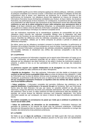Les concepts comptables fondamentaux
http://www.procomptable.com 20
La comparabilité signifie qu'une même entreprise applique les mêmes politiques, méthodes, procédés
et pratiques comptables d'un exercice à l'autre. L'information doit permettre à l'utilisateur de faire des
comparaisons dans le temps, pour déterminer les tendances de la situation financière et des
performances de l'entreprise. Les utilisateurs doivent être également en mesure de comparer les
informations financières issues d'entreprises semblables pour évaluer, de façon relative, les situations
financières, les performances et leurs évolutions. En conséquence, la pertinence fait que l'évaluation
et la présentation de l'effet financier des transactions et des événements doivent être effectuées avec
cohérence au sein de la même entreprise et pour cette entreprise avec permanence dans le
temps, et de façon cohérente pour différentes entreprises. La comparabilité apparaît donc comme
une qualité de la relation entre les éléments d'information comptable, dans le temps et dans l'espace,
plutôt qu'une caractéristique intrinsèque d'un élément comptable donné.
Une des implications importantes de la caractéristique qualitative de comparabilité est que les
utilisateurs soient informés des méthodes comptables utilisées dans la préparation des états
financiers et de l'évolution de ces méthodes ainsi que de leurs effets. Les utilisateurs doivent être en
mesure d'identifier les différences entre les méthodes comptables pour des transactions et autres
événements semblables, utilisées par la même entreprise de période à période et utilisées par
différentes entreprises.
De même, parce que les utilisateurs souhaitent comparer la situation financière, la performance et
l'évolution de la situation financière d'une entreprise au cours du temps, il est important que les états
financiers donnent l'information correspondante des périodes précédentes (application rétrospective
des nouvelles méthodes et retraitement des chiffres des exercices comparatifs à des fins de
comparabilité).
§ 4. La pertinence
La qualité de pertinence de l'information s'apprécie par le rapport entre l'information et l'usage qui en
est fait. L'information est pertinente lorsqu'elle est de nature à favoriser une prise de décision
adéquate par les utilisateurs des états financiers en les aidant à évaluer les événements passés et
présents, à prédire le futur ou en leur permettant de confirmer ou de corriger des évaluations
antérieures.
La pertinence requiert une rapidité d'élaboration et de divulgation des états financiers. Elle
englobe les qualités de valeur prédictive et de valeur rétrospective.
• Rapidité de divulgation : Pour être pertinente, l'information doit être établie et divulguée à un
moment où elle est encore susceptible d'être utile aux prises de décisions des utilisateurs. L'utilité
de l'information pour la prise de décision diminue avec le passage du temps. L'information perd, par
conséquent, sa pertinence si elle est fournie avec un retard qui la rend inutile à la prise de décision. Il
est par conséquent nécessaire d'instaurer un équilibre entre les mérites des délais rapides et
ceux d'une fiabilité suffisante.
• Valeur prédictive : L'information comptable doit permettre d'effectuer des prédictions sur la
capacité bénéficiaire, la performance et le pouvoir de gain de l'entreprise. Bien que l'information
fournie dans les états financiers n'ait pas, par nature, un caractère prédictif en soi, elle peut,
néanmoins, lorsque les éléments récurrents sont présentés distinctement, être utile à l'établissement
des prédictions. Dans ce sens, la valeur prédictive de l'état de performance (état des résultats), par
exemple, est accrue lorsque les éléments anormaux sont présentés séparément. Une bonne
information passée est, par conséquent, de nature à réduire le degré d'incertitude des prédictions
futures.
En matière comptable, la connaissance du passé qui n'aide pas à améliorer la prédiction de
l'avenir est de faible utilité.
• Valeur de confirmation, de rétroaction ou de corroboration : L'information historique doit
permettre de confirmer ou de mesurer les écarts avec les prévisions antérieures. L'information
financière est rétrospective dans la mesure où elle peut être utilisée pour comprendre ou corriger des
résultats, des événements et des prédictions antérieures.
§ 5. La fiabilité
Est fiable ce qui est digne de confiance. L’information est fiable quand elle n'est pas entachée
d'erreur ni de biais importants et que les utilisateurs peuvent s'y fier pour avoir une représentation
 