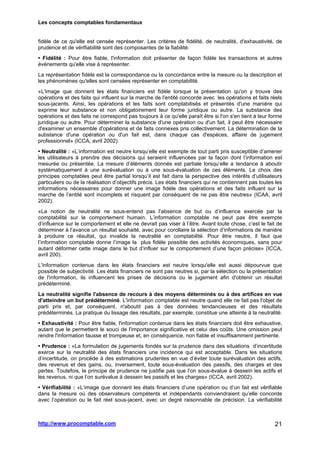 Les concepts comptables fondamentaux
http://www.procomptable.com 21
fidèle de ce qu'elle est censée représenter. Les critères de fidélité, de neutralité, d'exhaustivité, de
prudence et de vérifiabilité sont des composantes de la fiabilité.
• Fidélité : Pour être fiable, l'information doit présenter de façon fidèle les transactions et autres
événements qu'elle vise à représenter.
La représentation fidèle est la correspondance ou la concordance entre la mesure ou la description et
les phénomènes qu'elles sont censées représenter en comptabilité.
«L'image que donnent les états financiers est fidèle lorsque la présentation qu'on y trouve des
opérations et des faits qui influent sur la marche de l'entité concorde avec les opérations et faits réels
sous-jacents. Ainsi, les opérations et les faits sont comptabilisés et présentés d'une manière qui
exprime leur substance et non obligatoirement leur forme juridique ou autre. La substance des
opérations et des faits ne correspond pas toujours à ce qu'elle paraît être si l'on s'en tient à leur forme
juridique ou autre. Pour déterminer la substance d'une opération ou d'un fait, il peut être nécessaire
d'examiner un ensemble d'opérations et de faits connexes pris collectivement. La détermination de la
substance d'une opération ou d'un fait est, dans chaque cas d'espèces, affaire de jugement
professionnel» (ICCA, avril 2002).
• Neutralité : «L’information est neutre lorsqu’elle est exempte de tout parti pris susceptible d’amener
les utilisateurs à prendre des décisions qui seraient influencées par la façon dont l’information est
mesurée ou présentée. La mesure d’éléments donnés est partiale lorsqu’elle a tendance à aboutir
systématiquement à une surévaluation ou à une sous-évaluation de ces éléments. Le choix des
principes comptables peut être partial lorsqu’il est fait dans la perspective des intérêts d’utilisateurs
particuliers ou de la réalisation d’objectifs précis. Les états financiers qui ne contiennent pas toutes les
informations nécessaires pour donner une image fidèle des opérations et des faits influant sur la
marche de l’entité sont incomplets et risquent par conséquent de ne pas être neutres» (ICAA, avril
2002).
«La notion de neutralité ne sous-entend pas l’absence de but ou d’influence exercée par la
comptabilité sur le comportement humain. L’information comptable ne peut pas être exempte
d’influence sur le comportement et elle ne devrait pas viser à l’être. Avant toute chose, c’est le fait de
déterminer à l’avance un résultat souhaité, avec pour corollaire la sélection d’informations de manière
à produire ce résultat, qui invalide la neutralité en comptabilité. Pour être neutre, il faut que
l’information comptable donne l’image la plus fidèle possible des activités économiques, sans pour
autant déformer cette image dans le but d’influer sur le comportement d’une façon précise» (ICCA,
avril 200).
L'information contenue dans les états financiers est neutre lorsqu'elle est aussi dépourvue que
possible de subjectivité. Les états financiers ne sont pas neutres si, par la sélection ou la présentation
de l'information, ils influencent les prises de décisions ou le jugement afin d'obtenir un résultat
prédéterminé.
La neutralité signifie l'absence de recours à des moyens déterminés ou à des artifices en vue
d'atteindre un but prédéterminé. L'information comptable est neutre quand elle ne fait pas l'objet de
parti pris et, par conséquent, n'aboutit pas à des données tendancieuses et des résultats
prédéterminés. La pratique du lissage des résultats, par exemple, constitue une atteinte à la neutralité.
• Exhaustivité : Pour être fiable, l'information contenue dans les états financiers doit être exhaustive,
autant que le permettent le souci de l'importance significative et celui des coûts. Une omission peut
rendre l'information fausse et trompeuse et, en conséquence, non fiable et insuffisamment pertinente.
• Prudence : «La formulation de jugements fondés sur la prudence dans des situations d’incertitude
exerce sur la neutralité des états financiers une incidence qui est acceptable. Dans les situations
d’incertitude, on procède à des estimations prudentes en vue d’éviter toute surévaluation des actifs,
des revenus et des gains, ou, inversement, toute sous-évaluation des passifs, des charges et des
pertes. Toutefois, le principe de prudence ne justifie pas que l’on sous-évalue à dessein les actifs et
les revenus, ni que l’on surévalue à dessein les passifs et les charges» (ICCA, avril 2002).
• Vérifiabilité : «L’image que donnent les états financiers d’une opération ou d’un fait est vérifiable
dans la mesure où des observateurs compétents et indépendants conviendraient qu’elle concorde
avec l’opération ou le fait réel sous-jacent, avec un degré raisonnable de précision. La vérifiabilité
 