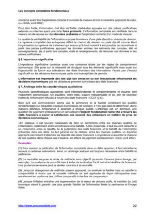 Les concepts comptables fondamentaux
http://www.procomptable.com 22
concerne avant tout l’application correcte d’un mode de mesure et non le caractère approprié de celui-
ci» (ICCA, avril 2002).
Pour être fiable, l'information doit être vérifiable c'est-à-dire appuyée sur des pièces justificatives
externes ou internes ayant une forte force probante. L'information comptable est vérifiable dans la
mesure où elle repose sur des données probantes et l'application correcte d'un mode de mesure.
La qualité de vérifiabilité de l'information suppose l'existence d'une piste d'audit ou chemin de révision.
Le système comptable des entreprises définit le chemin de révision ou piste d'audit comme étant
l'organisation du système de traitement qui assure qu'à tout moment il est possible de reconstituer à
partir des pièces justificatives appuyant les données entrées, les éléments des comptes, état et
renseignements, ou, à partir des comptes, états et renseignements, de retrouver ces données et les
pièces justificatives.
§ 6. Importance significative
L'importance significative constitue aussi une contrainte dictée par les règles de comportement
économique. Elle porte sur la nécessité de divulguer tous les éléments significatifs mais aussi sur
l'opportunité de fournir aux utilisateurs des états financiers des informations n'ayant pas d'impact
significatif sur les décisions économiques qu'ils sont susceptibles de prendre.
L'information est importante dès lors que son omission ou son inexactitude influencerait les
décisions économiques que les utilisateurs prennent sur la base des états financiers.
§ 7. Arbitrage entre les caractéristiques qualitatives
Plusieurs caractéristiques qualitatives sont interdépendantes et complémentaires et d'autres sont
visiblement antinomiques. Un équilibre, entre elles, s'avère indispensable et ce, afin de favoriser
l'utilité de l'information diffusée à travers les états financiers (CCCF § 33).
Bien qu'il soit communément admis que la pertinence et la fiabilité constituent les qualités
fondamentales sur lesquelles s'appuie le processus de décision, il n'est pas aisé de déterminer, d'une
manière définitive, l'importance à accorder à chaque qualité. L'arbitrage est, en définitive, une
question de jugement professionnel en considérant l'objectif fondamental recherché à travers les
états financiers à savoir la satisfaction des besoins des utilisateurs en matière de prise de
décisions économiques.
«En pratique, il est souvent nécessaire de faire un compromis entre les diverses qualités de
l’information, notamment entre la pertinence et la fiabilité. A titre d’exemple, il faut souvent consentir à
un compromis entre la rapidité de la publication des états financiers et la fiabilité de l’information
présentée dans ces états. Le but général est de réaliser, entre les diverses qualités, un équilibre
approprié permettant d’atteindre les objectifs des états financiers. L’importance à accorder à chacune
de ces qualités, dans chaque cas d’espèce, est affaire de jugement professionnel» (ICCA, avril 2002).
Exemples :
(1) Pour assurer la publication de l'information comptable dans un délai opportun, il faut admettre le
recours à certaines estimations. Ainsi, un arbitrage adéquat est toujours nécessaire entre fiabilité et
pertinence.
(2) La neutralité suppose le choix de méthode sans objectif poursuivi d'avance (sans lissage, par
exemple). La prudence de son côté vise à éviter de surévaluer l'actif net et le bénéfice de l'exercice.
Une prudence excessive peut se révéler contraire à la neutralité.
(3) Lorsqu'un changement de méthode s'avère approprié, on améliore la fiabilité mais on sacrifie la
comparabilité à moins que la nouvelle méthode ne soit appliquée de façon rétrospective avec
retraitement en pro-forma des chiffres comparatifs à des fins de comparaison.
(4) Lorsque l'inflation entraîne une augmentation de la valeur de certains actifs, le maintien du coût
historique visant à garantir une plus grande fiabilité de l'information limite la pertinence et l'image
fidèle.
 