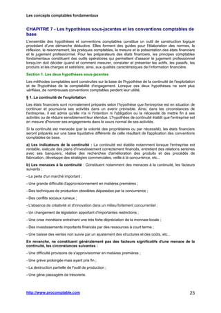 Les concepts comptables fondamentaux
http://www.procomptable.com 23
CHAPITRE 7 - Les hypothèses sous-jacentes et les conventions comptables de
base
L'ensemble des hypothèses et conventions comptables constitue un outil de construction logique
procédant d'une démarche déductive. Elles forment des guides pour l'élaboration des normes, la
réflexion, le raisonnement, les pratiques comptables, la mesure et la présentation des états financiers
et le jugement professionnel. Pour les préparateurs des états financiers, les principes comptables
fondamentaux constituent des outils opératoires qui permettent d'asseoir le jugement professionnel
lorsqu'on doit décider quand et comment mesurer, constater et présenter les actifs, les passifs, les
produits et les charges et satisfaire, ainsi, aux qualités caractéristiques de l'information financière.
Section 1. Les deux hypothèses sous-jacentes
Les méthodes comptables sont construites sur la base de l'hypothèse de la continuité de l'exploitation
et de l'hypothèse de la comptabilité d'engagement. Lorsque ces deux hypothèses ne sont plus
vérifiées, de nombreuses conventions comptables perdent leur utilité.
§ 1. La continuité de l'exploitation
Les états financiers sont normalement préparés selon l'hypothèse que l'entreprise est en situation de
continuer et poursuivra ses activités dans un avenir prévisible. Ainsi, dans les circonstances de
l'entreprise, il est admis qu'elle n'a ni l'intention ni l'obligation ou la nécessité de mettre fin à ses
activités ou de réduire sensiblement leur étendue. L'hypothèse de continuité établit que l'entreprise est
en mesure d'honorer ses engagements dans le cours normal de ses activités.
Si la continuité est menacée (par la volonté des propriétaires ou par nécessité), les états financiers
seront préparés sur une base liquidative différente de celle résultant de l'application des conventions
comptables de base.
a) Les indicateurs de la continuité : La continuité est établie notamment lorsque l'entreprise est
rentable, exécute des plans d'investissement correctement financés, entretient des relations sereines
avec ses banquiers, réalise des recherches d'amélioration des produits et des procédés de
fabrication, développe des stratégies commerciales, veille à la concurrence, etc...
b) Les menaces à la continuité : Constituent notamment des menaces à la continuité, les facteurs
suivants :
- La perte d'un marché important ;
- Une grande difficulté d'approvisionnement en matières premières ;
- Des techniques de production obsolètes dépassées par la concurrence ;
- Des conflits sociaux ruineux ;
- L'absence de créativité et d'innovation dans un milieu fortement concurrentiel ;
- Un changement de législation apportant d'importantes restrictions ;
- Une crise monétaire entraînant une très forte dépréciation de la monnaie locale ;
- Des investissements importants financés par des ressources à court terme ;
- Une baisse des ventes non suivie par un ajustement des structures et des coûts, etc...
En revanche, ne constituent généralement pas des facteurs significatifs d'une menace de la
continuité, les circonstances suivantes :
- Une difficulté provisoire de s'approvisionner en matières premières ;
- Une grève prolongée mais ayant pris fin ;
- La destruction partielle de l'outil de production ;
- Une gène passagère de trésorerie.
 