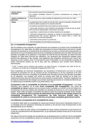Les concepts comptables fondamentaux
http://www.procomptable.com 25
- Autres valeurs
réalisables
Des provisions peuvent être nécessaires.
Les charges constatées d'avance (à prendre immédiatement en charges de
l'exercice).
- Valeurs mobilières de
placement
Cours de bourse ou valeur probable de négociation pour les titres non cotés.
- Dettes Le passif devra tenir compte de tous les coûts jusqu'à la cessation d'activité et de
toutes les dettes causées par la cessation d'activité.
Une attention particulière devra être portée aux points suivants :
- rupture des contrats en cours entraînant des pénalités (contrats de bail, de crédit-
bail, contrats de représentation, d'exclusivité, de travail),
- passif fiscal - impôts directs et indirects résultant de la liquidation,
- subvention d'équipement à rapporter au résultat ou éventuellement envisager le
remboursement des sommes attribuées si les clauses liées à l'octroi des
subventions n'ont pas été respectées.
- indemnités de licenciement à provisionner.
- frais de liquidation et de fermeture à provisionner.
§ 2. La comptabilité d'engagement
Afin de satisfaire à leurs objectifs, les états financiers sont préparés sur la base d'une comptabilité dite
d'engagement. Sur cette base, les effets des transactions et autres événements sont pris en compte
dès que ces transactions ou événements se produisent et non pas au moment des encaissements ou
paiements et ils sont enregistrés dans les livres comptables et présentés dans les états financiers des
périodes auxquelles ils se rattachent. A l'exception de l'état de flux de trésorerie, les états financiers
préparés sur cette base informent les utilisateurs, non seulement des transactions passées ayant
entraîné des dépenses et des recettes, mais également des obligations entraînant pour l'avenir des
dépenses et des recettes. Ainsi, ils fournissent le type d'information sur les transactions passées et
autres événements passés qui est le plus utile aux utilisateurs pour prendre leurs décisions
économiques.
L'IAS 1 précise qu'une entreprise doit préparer ses états financiers, à l'exception pour l'état de flux de
trésorerie, sur la base de la comptabilité d'engagement (IAS § 1.25).
Dans l'hypothèse de continuité d'exploitation, les transactions et événements sont pris en compte
lorsqu'ils se produisent (et non au moment de leur encaissement ou de leur paiement) et ils sont
enregistrés dans les livres comptables et présentés dans les états financiers des périodes auxquelles
ils se rattachent. Les charges sont prises en compte dans l'état de résultat sur la base d'un
rattachement direct entre les coûts encourus et les produits correspondants. Toutefois, l'application du
principe de rattachement des charges aux produits n'autorise pas la prise en compte des éléments qui
ne satisfont pas à la définition d'actif ou de passif (IAS § 1.26).
Comparaison entre la comptabilité de trésorerie et la comptabilité d'engagement : Les états
financiers sont préparés sur la base d'une comptabilité dite d'engagement. Par contre la
comptabilité de caisse suppose que les produits soient constatés au moment où ils font l'objet d'un
encaissement et que les charges sont imputées aux résultats de l'exercice au cours duquel elles sont
payées. Selon cette conception, le bénéfice est calculé à partir des produits encaissés et des charges
réglées, en laissant de côté le principe de rattachement des produits et des charges propre à la
comptabilité d'engagement. Par conséquence, les états financiers dressés selon la
comptabilité de caisse ne sont pas conformes aux principes comptables généralement admis.
Les faiblesses conceptuelles de la comptabilité de caisse :
Le bénéfice établi selon la comptabilité de caisse peut entraîner des erreurs importantes lorsqu'il y a
un décalage entre les opérations d'échange de produits ou de services et les encaissements ou les
décaissements qui en résultent.
Toutefois, en dépit de cette critique, la comptabilité de caisse indique exactement à quel moment ont
eu lieu les encaissements et les décaissements, ce qui représente quelque chose de sûr et de concret
(objectivité).
Par ailleurs l'économie actuelle est caractérisée par le développement du crédit et c'est la comptabilité
d'exercice et non la comptabilité de caisse qui constate tous les phénomènes impliqués par le crédit.
 