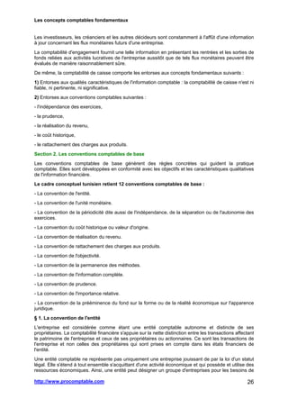 Les concepts comptables fondamentaux
http://www.procomptable.com 26
Les investisseurs, les créanciers et les autres décideurs sont constamment à l'affût d'une information
à jour concernant les flux monétaires futurs d'une entreprise.
La comptabilité d'engagement fournit une telle information en présentant les rentrées et les sorties de
fonds reliées aux activités lucratives de l'entreprise aussitôt que de tels flux monétaires peuvent être
évalués de manière raisonnablement sûre.
De même, la comptabilité de caisse comporte les entorses aux concepts fondamentaux suivants :
1) Entorses aux qualités caractéristiques de l'information comptable : la comptabilité de caisse n'est ni
fiable, ni pertinente, ni significative.
2) Entorses aux conventions comptables suivantes :
- l'indépendance des exercices,
- la prudence,
- la réalisation du revenu,
- le coût historique,
- le rattachement des charges aux produits.
Section 2. Les conventions comptables de base
Les conventions comptables de base génèrent des règles concrètes qui guident la pratique
comptable. Elles sont développées en conformité avec les objectifs et les caractéristiques qualitatives
de l'information financière.
Le cadre conceptuel tunisien retient 12 conventions comptables de base :
- La convention de l'entité.
- La convention de l'unité monétaire.
- La convention de la périodicité dite aussi de l'indépendance, de la séparation ou de l'autonomie des
exercices.
- La convention du coût historique ou valeur d'origine.
- La convention de réalisation du revenu.
- La convention de rattachement des charges aux produits.
- La convention de l'objectivité.
- La convention de la permanence des méthodes.
- La convention de l'information complète.
- La convention de prudence.
- La convention de l'importance relative.
- La convention de la prééminence du fond sur la forme ou de la réalité économique sur l'apparence
juridique.
§ 1. La convention de l'entité
L'entreprise est considérée comme étant une entité comptable autonome et distincte de ses
propriétaires. La comptabilité financière s'appuie sur la nette distinction entre les transactions affectant
le patrimoine de l'entreprise et ceux de ses propriétaires ou actionnaires. Ce sont les transactions de
l'entreprise et non celles des propriétaires qui sont prises en compte dans les états financiers de
l'entité.
Une entité comptable ne représente pas uniquement une entreprise jouissant de par la loi d'un statut
légal. Elle s'étend à tout ensemble s'acquittant d'une activité économique et qui possède et utilise des
ressources économiques. Ainsi, une entité peut désigner un groupe d'entreprises pour les besoins de
 