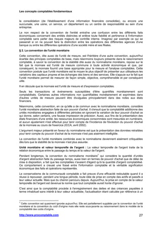 Les concepts comptables fondamentaux
http://www.procomptable.com 27
la consolidation (de l'établissement d'une information financière consolidée), ou encore une
succursale, une usine, un service, un département ou un centre de responsabilité au sein d'une
entreprise.
Le non respect de la convention de l'entité entraîne une confusion entre les différents faits
économiques concernant des entités distinctes et enlève toute fiabilité et pertinence à l'information
comptable sans parler des risques majeurs de contrôle interne. Imaginez par exemple ce qui se
passerait si on ne pouvait faire la distinction entre les opérations des différentes agences d'une
banque ou entre les différentes opérations d'une société mère et ses filiales.
§ 2. La convention de l'unité monétaire
Cette convention, dite aussi de l'unité de mesure, est l'héritière d'une autre convention, aujourd'hui
écartée des principes comptables de base, mais néanmoins toujours présente dans le raisonnement
comptable, à savoir la convention de la stabilité dite aussi du nominalisme monétaire, repose sur le
fait que la monnaie est l'unité de mesure commune à toute activité économique et que, par
conséquent, la monnaie fournit une base appropriée pour la mesure et l'analyse comptables. Cette
convention postule que l'unité monétaire est le moyen le plus objectif de présenter aux utilisateurs les
variations des capitaux propres et les échanges des biens et des services. Elle s'appuie sur le fait que
l'unité monétaire permet de mesurer de façon simple, objective, compréhensible et par conséquent
utile.
Il en découle que la monnaie est l'unité de mesure et d'expression comptables.
Seuls les transactions et événements susceptibles d'être quantifiés monétairement sont
comptabilisés. Certaines autres informations non quantifiables monétairement et exprimées dans
d'autres unités de mesure peuvent être divulguées principalement dans des notes aux états
financiers.
Néanmoins, cette convention, en ce qu'elle a de commun avec le nominalisme monétaire, considère
l'unité monétaire abstraction faite de son pouvoir d'achat. Il s'ensuit que la comptabilité additionne des
unités monétaires engagées à différentes périodes en ignorant la variation de leur pouvoir d'achat ce
qui donne, selon certains, une fausse impression de précision. Aussi, aux fins de la présentation des
états financiers d'une entité, les ressources économiques consommées sont mesurées en numéraire,
et aucun ajustement n'est effectué pour tenir compte de l'incidence de l'évolution du pouvoir d'achat
de la monnaie au cours de l'exercice (ICCA, avril 2002).
L'argument majeur présenté en faveur du nominalisme est que la présentation des données retraitées
pour tenir compte du pouvoir d'achat de la monnaie n'est pas aisément intelligible.
La convention de l'unité monétaire combinée avec le nominalisme deviennent aisément critiquables
dès lors que la stabilité de la monnaie n'est plus assurée.
Unité monétaire et valeur temporelle de l'argent : La valeur temporelle de l'argent traite de la
relation économique entre le passage du temps et la valeur de l'argent.
Pendant longtemps, la convention du nominalisme monétaire7
qui considère la quantité d'unités
d'argent abstraction faite du passage temps, aussi bien en termes de pouvoir d'achat que de délai de
mise à disposition, a fait que les comptables n'avaient d'égard qu'à la quantité d'argent comptabilisé.
Ce comportement a creusé une fossé entre l'information comptable et la véritable signification
économique des faits et opérations représentés.
Le conservatisme de la communauté comptable a fait preuve d'une efficacité redoutable quand il a
réussi à repousser, pendant une longue période, toute idée de prise en compte des actifs et passifs à
leur valeur actuelle. Mais que du chemin parcouru depuis. Aujourd'hui, la prise en compte de la valeur
temporelle de l'argent est devenue la norme que tout comptable aurait honte d'ignorer.
C'est ainsi que la comptabilité procède à l'enregistrement des dettes et des créances payables à
terme inhabituel sans intérêt à leur valeur actualisée, l'actualisation étant calculée par référence à un
7
Cette convention est quasiment ignorée aujourd'hui. Elle est partiellement suppléée par la convention de l'unité
monétaire et la convention du coût d'origine mais elle reste sous-jacente au raisonnement dans le modèle de la
comptabilité des coûts d'origine.
 