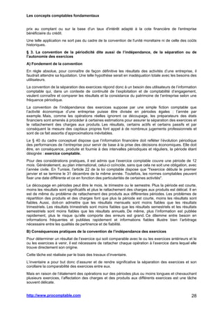 Les concepts comptables fondamentaux
http://www.procomptable.com 28
prix au comptant ou sur la base d'un taux d'intérêt adapté à la cote financière de l'entreprise
bénéficiaire du crédit.
Une telle application ne sort pas du cadre de la convention de l'unité monétaire ni de celle des coûts
historiques.
§ 3. La convention de la périodicité dite aussi de l’indépendance, de la séparation ou de
l’autonomie des exercices
A) Fondement de la convention
En règle absolue, pour connaître de façon définitive les résultats des activités d’une entreprise, il
faudrait attendre sa liquidation. Une telle hypothèse serait en inadéquation totale avec les besoins des
utilisateurs.
La convention de la séparation des exercices répond donc à un besoin des utilisateurs de l’information
comptable qui, dans un contexte de continuité de l’exploitation et de comptabilité d’engagement,
veulent connaître et comparer les résultats et la consistance du patrimoine de l’entreprise selon une
fréquence périodique.
La convention de l’indépendance des exercices suppose par une simple fiction comptable que
l’activité économique d’une entreprise puisse être divisée en périodes égales : l’année par
exemple. Mais, comme les opérations réelles ignorent ce découpage, les préparateurs des états
financiers sont amenés à procéder à certaines estimations pour assurer la séparation des exercices et
le rattachement des charges aux produits. Les résultats, certains actifs et certains passifs et par
conséquent la mesure des capitaux propres font appel à de nombreux jugements professionnels et
sont de ce fait assortis d’approximations inévitables.
Le § 40 du cadre conceptuel dispose que l’information financière doit refléter l’évolution périodique
des performances de l’entreprise pour servir de base à la prise des décisions économiques. Elle doit
être, en conséquence, produite et fournie à des intervalles périodiques et réguliers, la période étant
désignée : exercice comptable.
Pour des considérations pratiques, il est admis que l’exercice comptable couvre une période de 12
mois. Généralement, au plan international, celui-ci coïncide, sans que cela ne soit une obligation, avec
l’année civile. En Tunisie, l'article 22 de la loi comptable dispose que l'exercice débute le premier
janvier et se termine le 31 décembre de la même année. Toutefois, les normes comptables peuvent
fixer une date différente et ce en fonction des particularités de certaines activités.
Le découpage en périodes peut être le mois, le trimestre ou le semestre. Plus la période est courte,
moins les résultats sont significatifs et plus le rattachement des charges aux produits est délicat. Il en
est de même du problème de rattachement des produits aux différentes périodes. Les problèmes de
répartition des produits et des charges font que plus la période est courte, moins les résultats sont
fiables. Aussi, doit-on admettre que les résultats mensuels sont moins fiables que les résultats
trimestriels. Les résultats trimestriels sont moins fiables que les résultats semestriels et les résultats
semestriels sont moins fiables que les résultats annuels. De même, plus l’information est publiée
rapidement, plus le risque qu’elle comporte des erreurs est grand. Ce dilemme entre besoin en
informations fréquentes et publiées rapidement et informations fiables illustre bien l’arbitrage
nécessaire entre les qualités de pertinence et de fiabilité.
B) Conséquences pratiques de la convention de l’indépendance des exercices
Pour déterminer un résultat de l’exercice qui soit comparable avec le ou les exercices antérieurs et le
ou les exercices à venir, il est nécessaire de rattacher chaque opération à l’exercice dans lequel elle
trouve directement son origine.
Cette tâche est réalisée par le biais des travaux d’inventaire.
L’inventaire a pour but donc d’assurer et de rendre significative la séparation des exercices et son
corollaire la comparabilité des exercices entre eux.
Mais en raison de l’étalement des opérations sur des périodes plus ou moins longues et chevauchant
plusieurs exercices, l’affectation des charges et des produits aux différents exercices est une tâche
souvent délicate.
 