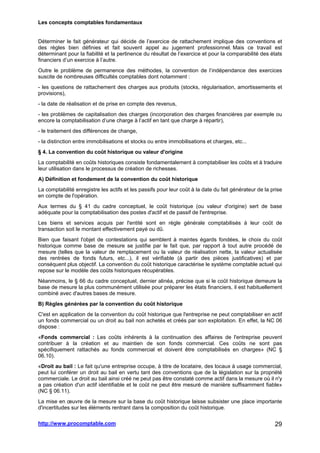Les concepts comptables fondamentaux
http://www.procomptable.com 29
Déterminer le fait générateur qui décide de l’exercice de rattachement implique des conventions et
des règles bien définies et fait souvent appel au jugement professionnel. Mais ce travail est
déterminant pour la fiabilité et la pertinence du résultat de l’exercice et pour la comparabilité des états
financiers d’un exercice à l’autre.
Outre le problème de permanence des méthodes, la convention de l’indépendance des exercices
suscite de nombreuses difficultés comptables dont notamment :
- les questions de rattachement des charges aux produits (stocks, régularisation, amortissements et
provisions),
- la date de réalisation et de prise en compte des revenus,
- les problèmes de capitalisation des charges (incorporation des charges financières par exemple ou
encore la comptabilisation d’une charge à l’actif en tant que charge à répartir),
- le traitement des différences de change,
- la distinction entre immobilisations et stocks ou entre immobilisations et charges, etc...
§ 4. La convention du coût historique ou valeur d'origine
La comptabilité en coûts historiques consiste fondamentalement à comptabiliser les coûts et à traduire
leur utilisation dans le processus de création de richesses.
A) Définition et fondement de la convention du coût historique
La comptabilité enregistre les actifs et les passifs pour leur coût à la date du fait générateur de la prise
en compte de l'opération.
Aux termes du § 41 du cadre conceptuel, le coût historique (ou valeur d'origine) sert de base
adéquate pour la comptabilisation des postes d'actif et de passif de l'entreprise.
Les biens et services acquis par l'entité sont en règle générale comptabilisés à leur coût de
transaction soit le montant effectivement payé ou dû.
Bien que faisant l'objet de contestations qui semblent à maintes égards fondées, le choix du coût
historique comme base de mesure se justifie par le fait que, par rapport à tout autre procédé de
mesure (telles que la valeur de remplacement ou la valeur de réalisation nette, la valeur actualisée
des rentrées de fonds futurs, etc...), il est vérifiable (à partir des pièces justificatives) et par
conséquent plus objectif. La convention du coût historique caractérise le système comptable actuel qui
repose sur le modèle des coûts historiques récupérables.
Néanmoins, le § 66 du cadre conceptuel, dernier alinéa, précise que si le coût historique demeure la
base de mesure la plus communément utilisée pour préparer les états financiers, il est habituellement
combiné avec d'autres bases de mesure.
B) Règles générées par la convention du coût historique
C'est en application de la convention du coût historique que l'entreprise ne peut comptabiliser en actif
un fonds commercial ou un droit au bail non achetés et créés par son exploitation. En effet, la NC 06
dispose :
«Fonds commercial : Les coûts inhérents à la continuation des affaires de l'entreprise peuvent
contribuer à la création et au maintien de son fonds commercial. Ces coûts ne sont pas
spécifiquement rattachés au fonds commercial et doivent être comptabilisés en charges» (NC §
06.10).
«Droit au bail : Le fait qu'une entreprise occupe, à titre de locataire, des locaux à usage commercial,
peut lui conférer un droit au bail en vertu tant des conventions que de la législation sur la propriété
commerciale. Le droit au bail ainsi créé ne peut pas être constaté comme actif dans la mesure où il n'y
a pas création d'un actif identifiable et le coût ne peut être mesuré de manière suffisamment fiable»
(NC § 06.11).
La mise en œuvre de la mesure sur la base du coût historique laisse subsister une place importante
d'incertitudes sur les éléments rentrant dans la composition du coût historique.
 