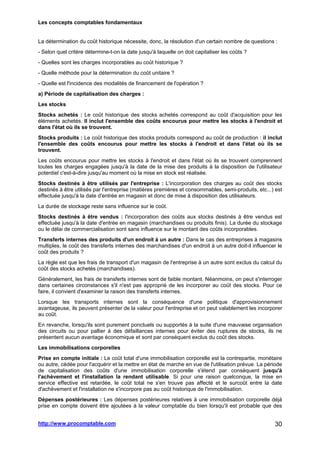 Les concepts comptables fondamentaux
http://www.procomptable.com 30
La détermination du coût historique nécessite, donc, la résolution d'un certain nombre de questions :
- Selon quel critère détermine-t-on la date jusqu'à laquelle on doit capitaliser les coûts ?
- Quelles sont les charges incorporables au coût historique ?
- Quelle méthode pour la détermination du coût unitaire ?
- Quelle est l'incidence des modalités de financement de l'opération ?
a) Période de capitalisation des charges :
Les stocks
Stocks achetés : Le coût historique des stocks achetés correspond au coût d'acquisition pour les
éléments achetés. Il inclut l'ensemble des coûts encourus pour mettre les stocks à l'endroit et
dans l'état où ils se trouvent.
Stocks produits : Le coût historique des stocks produits correspond au coût de production : il inclut
l'ensemble des coûts encourus pour mettre les stocks à l'endroit et dans l'état où ils se
trouvent.
Les coûts encourus pour mettre les stocks à l'endroit et dans l'état où ils se trouvent comprennent
toutes les charges engagées jusqu'à la date de la mise des produits à la disposition de l'utilisateur
potentiel c'est-à-dire jusqu'au moment où la mise en stock est réalisée.
Stocks destinés à être utilisés par l'entreprise : L'incorporation des charges au coût des stocks
destinés à être utilisés par l'entreprise (matières premières et consommables, semi-produits, etc...) est
effectuée jusqu'à la date d'entrée en magasin et donc de mise à disposition des utilisateurs.
La durée de stockage reste sans influence sur le coût.
Stocks destinés à être vendus : l'incorporation des coûts aux stocks destinés à être vendus est
effectuée jusqu'à la date d'entrée en magasin (marchandises ou produits finis). La durée du stockage
ou le délai de commercialisation sont sans influence sur le montant des coûts incorporables.
Transferts internes des produits d'un endroit à un autre : Dans le cas des entreprises à magasins
multiples, le coût des transferts internes des marchandises d'un endroit à un autre doit-il influencer le
coût des produits ?
La règle est que les frais de transport d'un magasin de l'entreprise à un autre sont exclus du calcul du
coût des stocks achetés (marchandises).
Généralement, les frais de transferts internes sont de faible montant. Néanmoins, on peut s'interroger
dans certaines circonstances s'il n'est pas approprié de les incorporer au coût des stocks. Pour ce
faire, il convient d'examiner la raison des transferts internes.
Lorsque les transports internes sont la conséquence d'une politique d'approvisionnement
avantageuse, ils peuvent présenter de la valeur pour l'entreprise et on peut valablement les incorporer
au coût.
En revanche, lorsqu'ils sont purement ponctuels ou supportés à la suite d'une mauvaise organisation
des circuits ou pour pallier à des défaillances internes pour éviter des ruptures de stocks, ils ne
présentent aucun avantage économique et sont par conséquent exclus du coût des stocks.
Les immobilisations corporelles
Prise en compte initiale : Le coût total d'une immobilisation corporelle est la contrepartie, monétaire
ou autre, cédée pour l'acquérir et la mettre en état de marche en vue de l'utilisation prévue. La période
de capitalisation des coûts d'une immobilisation corporelle s'étend par conséquent jusqu'à
l'achèvement et l'installation la rendant utilisable. Si pour une raison quelconque, la mise en
service effective est retardée, le coût total ne s'en trouve pas affecté et le surcoût entre la date
d'achèvement et l'installation ne s'incorpore pas au coût historique de l'immobilisation.
Dépenses postérieures : Les dépenses postérieures relatives à une immobilisation corporelle déjà
prise en compte doivent être ajoutées à la valeur comptable du bien lorsqu'il est probable que des
 