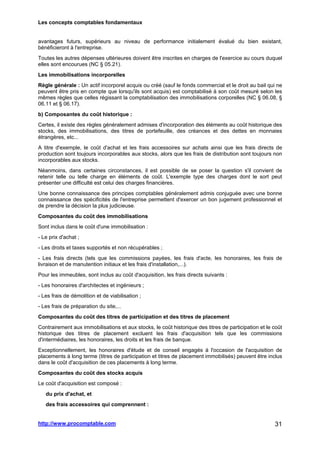 Les concepts comptables fondamentaux
http://www.procomptable.com 31
avantages futurs, supérieurs au niveau de performance initialement évalué du bien existant,
bénéficieront à l'entreprise.
Toutes les autres dépenses ultérieures doivent être inscrites en charges de l'exercice au cours duquel
elles sont encourues (NC § 05.21).
Les immobilisations incorporelles
Règle générale : Un actif incorporel acquis ou créé (sauf le fonds commercial et le droit au bail qui ne
peuvent être pris en compte que lorsqu'ils sont acquis) est comptabilisé à son coût mesuré selon les
mêmes règles que celles régissant la comptabilisation des immobilisations corporelles (NC § 06.08, §
06.11 et § 06.17).
b) Composantes du coût historique :
Certes, il existe des règles généralement admises d'incorporation des éléments au coût historique des
stocks, des immobilisations, des titres de portefeuille, des créances et des dettes en monnaies
étrangères, etc...
A titre d'exemple, le coût d'achat et les frais accessoires sur achats ainsi que les frais directs de
production sont toujours incorporables aux stocks, alors que les frais de distribution sont toujours non
incorporables aux stocks.
Néanmoins, dans certaines circonstances, il est possible de se poser la question s'il convient de
retenir telle ou telle charge en éléments de coût. L'exemple type des charges dont le sort peut
présenter une difficulté est celui des charges financières.
Une bonne connaissance des principes comptables généralement admis conjuguée avec une bonne
connaissance des spécificités de l'entreprise permettent d'exercer un bon jugement professionnel et
de prendre la décision la plus judicieuse.
Composantes du coût des immobilisations
Sont inclus dans le coût d'une immobilisation :
- Le prix d'achat ;
- Les droits et taxes supportés et non récupérables ;
- Les frais directs (tels que les commissions payées, les frais d'acte, les honoraires, les frais de
livraison et de manutention initiaux et les frais d'installation,...).
Pour les immeubles, sont inclus au coût d'acquisition, les frais directs suivants :
- Les honoraires d'architectes et ingénieurs ;
- Les frais de démolition et de viabilisation ;
- Les frais de préparation du site,...
Composantes du coût des titres de participation et des titres de placement
Contrairement aux immobilisations et aux stocks, le coût historique des titres de participation et le coût
historique des titres de placement excluent les frais d'acquisition tels que les commissions
d'intermédiaires, les honoraires, les droits et les frais de banque.
Exceptionnellement, les honoraires d'étude et de conseil engagés à l'occasion de l'acquisition de
placements à long terme (titres de participation et titres de placement immobilisés) peuvent être inclus
dans le coût d'acquisition de ces placements à long terme.
Composantes du coût des stocks acquis
Le coût d'acquisition est composé :
du prix d'achat, et
des frais accessoires qui comprennent :
 