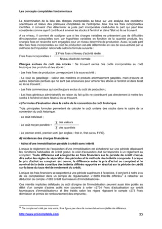 Les concepts comptables fondamentaux
http://www.procomptable.com 33
La détermination de la liste des charges incorporables se base sur une analyse des conditions
spécifiques et relève des politiques comptables de l'entreprise. Une fois les frais incorporables
identifiés, il convient d'en déterminer la juste part incorporable c'est-à-dire la part qui peut être
considérée comme ayant contribué à amener les stocks à l'endroit et dans l'état où ils se trouvent.
A ce niveau, il convient de souligner que si les charges variables ne présentent pas de difficultés
d'incorporation puisqu'elles sont par hypothèse variables en fonction de la quantité produite, les
charges fixes en revanche sont engagées pour un niveau déterminé de production. Aussi, la juste part
des frais fixes incorporables au coût de production est-elle déterminée en cas de sous-activité par la
méthode de l'imputation rationnelle selon la formule suivante :
∑ Frais fixes x Niveau d'activité réelle
Frais fixes incorporables =
Niveau d'activité normale
Charges exclues du coût des stocks : Se trouvent exclus des coûts incorporables au coût
historique des produits et des stocks :
- Les frais fixes de production correspondant à la sous-activité ;
- Le coût du gaspillage : valeur des matières et produits anormalement gaspillés, main-d'œuvre et
autres dépenses perdues qui ne sont pas encourues pour amener les stocks à l'endroit et dans l'état
où ils se trouvent ;
- Les frais commerciaux qui sont toujours exclus du coût de production ;
- Les frais généraux administratifs en raison du fait qu'ils ne contribuent pas directement à mettre les
stocks à l'endroit et dans l'état où ils se trouvent.
c) Formules d'évaluation dans le cadre de la convention du coût historique
Trois principales formules permettent de calculer le coût unitaire des stocks dans le cadre de la
convention du coût historique :
- Le coût individuel ;
∑ des valeurs
- Le coût moyen pondéré =
∑ des quantités
- Le premier entré, premier sorti, (en anglais : first in, first out ou FIFO).
d) Incidences des charges financières
- Achat d'une immobilisation payable à crédit sans intérêt
Lorsque le règlement de l'acquisition d'une immobilisation est échelonné sur une période dépassant
les conditions habituelles de crédit gratuit, le coût d'acquisition doit correspondre à un règlement au
comptant. Toute différence est enregistrée en frais financiers sur la période de crédit c'est-à-
dire selon les règles de séparation des périodes et la méthode des intérêts composés. Lorsque
le prix d'achat au comptant est connu, la différence entre le prix d'achat au comptant et le
nominal de la dette constitue des intérêts différés rapportés en résultat sur la période de crédit
sur la base du taux réel de rendement du crédit.
Lorsque les frais financiers se rapportent à une période supérieure à l'exercice, il convient à notre avis
de les comptabiliser dans un compte de régularisation «16859 Intérêts différés»8
à rattacher en
déduction du compte «1685 Crédit fournisseurs d'immobilisations».
Ces intérêts implicites défalqués du coût d'origine de l'immobilisation peuvent aussi être portés au
débit d'un compte d'autres actifs non courants à créer «2734 Frais d'actualisation sur crédit
fournisseurs d'immobilisations» et être traités selon les règles régissant le compte «273 Frais
d'émission et primes de remboursement des emprunts».
88
Ce compte est créé par nos soins, il ne figure pas dans la nomenclature comptable de référence.
 