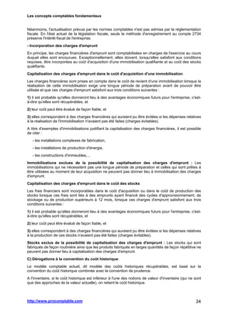 Les concepts comptables fondamentaux
http://www.procomptable.com 34
Néanmoins, l'actualisation prévue par les normes comptables n'est pas admise par la réglementation
fiscale. En l'état actuel de la législation fiscale, seule la méthode d'enregistrement au compte 2734
préserve l'intérêt fiscal de l'entreprise.
- Incorporation des charges d'emprunt
En principe, les charges financières d'emprunt sont comptabilisées en charges de l'exercice au cours
duquel elles sont encourues. Exceptionnellement, elles doivent, lorsqu'elles satisfont aux conditions
requises, être incorporées au coût d'acquisition d'une immobilisation qualifiante et au coût des stocks
qualifiants.
Capitalisation des charges d'emprunt dans le coût d'acquisition d'une immobilisation
Les charges financières sont prises en compte dans le coût de revient d'une immobilisation lorsque la
réalisation de cette immobilisation exige une longue période de préparation avant de pouvoir être
utilisée et que ces charges d'emprunt satisfont aux trois conditions suivantes :
1) il est probable qu'elles donneront lieu à des avantages économiques futurs pour l'entreprise, c'est-
à-dire qu'elles sont récupérables, et
2) leur coût peut être évalué de façon fiable, et
3) elles correspondent à des charges financières qui auraient pu être évitées si les dépenses relatives
à la réalisation de l'immobilisation n'avaient pas été faites (charges évitables).
A titre d'exemples d'immobilisations justifiant la capitalisation des charges financières, il est possible
de citer :
- les installations complexes de fabrication,
- les installations de production d'énergie,
- les constructions d'immeubles,...
Immobilisations exclues de la possibilité de capitalisation des charges d'emprunt : Les
immobilisations qui ne nécessitent pas une longue période de préparation et celles qui sont prêtes à
être utilisées au moment de leur acquisition ne peuvent pas donner lieu à immobilisation des charges
d'emprunt.
Capitalisation des charges d'emprunt dans le coût des stocks
Les frais financiers sont incorporables dans le coût d'acquisition ou dans le coût de production des
stocks lorsque ces frais sont liés à des emprunts ayant financé des cycles d'approvisionnement, de
stockage ou de production supérieurs à 12 mois, lorsque ces charges d'emprunt satisfont aux trois
conditions suivantes :
1) il est probable qu'elles donneront lieu à des avantages économiques futurs pour l'entreprise, c'est-
à-dire qu'elles sont récupérables, et
2) leur coût peut être évalué de façon fiable, et
3) elles correspondent à des charges financières qui auraient pu être évitées si les dépenses relatives
à la production de ces stocks n'avaient pas été faites (charges évitables).
Stocks exclus de la possibilité de capitalisation des charges d'emprunt : Les stocks qui sont
fabriqués de façon routinière ainsi que les produits fabriqués en larges quantités de façon répétitive ne
peuvent pas donner lieu à capitalisation des charges d'emprunt.
C) Dérogations à la convention du coût historique
Le modèle comptable actuel, dit modèle des coûts historiques récupérables, est basé sur la
convention du coût historique combinée avec la convention de prudence.
A l'inventaire, si le coût historique est inférieur à l'une des notions de valeur d'inventaire (qui ne sont
que des approches de la valeur actuelle), on retient le coût historique.
 
