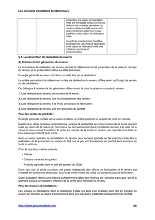 Les concepts comptables fondamentaux
http://www.procomptable.com 38
production à la valeur de réalisation
nette est envisagée lorsqu'une baisse
des prix des matières premières ou
consommables est telle que le coût
des produits finis atteint un niveau
supérieur à leur valeur de réalisation
nette.
Le coût de remplacement constitue
généralement une mesure appropriée
de la valeur de réalisation nette des
matières premières et
consommables.
§ 5. La convention de réalisation du revenu
A) Critères du fait générateur du revenu
La convention de réalisation du revenu permet de déterminer le fait générateur de la prise en compte
du revenu et sa présentation dans les états financiers.
En règle générale le revenu doit être constaté lors de sa réalisation.
Le critère permettant de déterminer la date de réalisation du revenu diffère selon qu'il s'agit de ventes
ou de prestations.
On distingue 4 critères de fait générateur déterminant la date de prise en compte du revenu :
1. Une réalisation du revenu au moment de la vente ;
2. Une réalisation du revenu lors du recouvrement des ventes ;
3. Une réalisation du revenu à la fin du processus de fabrication ;
4. Une réalisation du revenu lors de l'exécution du contrat.
Pour les ventes de produits :
En règle générale, la date de la vente constitue un critère pertinent et objectif de prise en compte.
Néanmoins, dans certaines circonstances, lorsque la probabilité de recouvrement de la vente devient
nulle en raison de la nature du commerce ou de l'avènement d'une incertitude rendant à la date de la
vente le recouvrement incertain, la prise en compte de la vente en revenu est reportée à la date de
l'encaissement effectif de la vente.
Dans un sens contraire, la constatation du revenu pour certains produits se fait avant la vente dès la
réalisation de la production en raison du fait que le prix et l'écoulement du produit sont exempts de
toute incertitude.
C'est le cas des produits suivants :
- Pétrole ;
- Certains minerais tel que l'or ;
- Produits agricoles dont le prix est garanti par l'Etat.
Dans ces cas, la vente constitue une partie négligeable des efforts de l'entreprise et le revenu est
constaté en évaluant la production au prix de vente moins les coûts du transport jusqu'à destination.
Cette évaluation donne une mesure suffisamment fiable des revenus de l'exercice sans que l'on ait à
attendre jusqu'à la réalisation effective de la vente pour constater le revenu.
Pour les travaux et prestations :
Les travaux et prestations dont la réalisation s'étale sur plus d'un exercice sont pris en compte en
revenu en fonction du degré d'avancement sans qu'il ait besoin d'attendre l'achèvement du contrat.
 