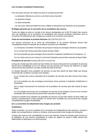 Les concepts comptables fondamentaux
http://www.procomptable.com 39
Pour les autres services, les critères de prise en compte peuvent être :
- La réalisation effective du service ou de l'acte le plus important.
- La répartition linéaire.
- La durée temporelle.
- Ou tout autre critère permettant de mieux refléter le déroulement de l'exécution de la prestation.
B) Règles générées par la convention de la constatation des revenus
Toutes les règles de prise en compte et de mesure développées par la NC 03 traitant des revenus
sont une application de la convention de constatation des revenus combinée notamment avec la
convention de rattachement des charges aux produits et la convention de prudence.
Vente de marchandises et produits fabriqués (NC § 03.09 à § 03.13) :
Les revenus provenant de la vente de marchandises et de produits fabriqués doivent être
comptabilisés lorsque l'ensemble des conditions suivantes sont satisfaites :
(i) L'entreprise a transféré à l'acheteur les principaux risques et avantages inhérents à la propriété ;
(ii) Le montant des revenus peut être mesuré de façon fiable ;
(iii) Il est probable que des avantages futurs associés à l'opération bénéficieront à l'entreprise ; et
(iv) Les coûts encourus ou à encourir concernant l'opération peuvent être mesurés de façon fiable.
Prestations de services (travaux) (NC § 03.14 à § 03.18) :
Lorsque le résultat peut être estimé de façon fiable, les revenus découlant de la prestation de services
doivent être comptabilisés au fur et à mesure que les services sont rendus par référence au degré
d'avancement des opérations à la date d'arrêté des états financiers.
Le résultat découlant d'une prestation de services ne peut être estimé de façon fiable que lorsque
l'ensemble des conditions suivantes sont remplies :
(i) Le montant des revenus découlant de la prestation de services peut être mesuré d'une façon
fiable ;
(ii) Il est probable que des avantages économiques futurs associés à l'opération bénéficieront à
l'entreprise ;
(iii) Le degré d'avancement de l'exécution de la prestation de services peut être évalué de façon
fiable ;
(iv) Les charges encourues pour la prestation de services et les charges à encourir pour achever
l'ensemble des services prévus peuvent être mesurées de façon fiable.
Lorsque le résultat d'une opération de prestation de services ne peut être estimé de façon fiable, les
revenus correspondants à cette prestation ne doivent être constatés qu'à concurrence des charges
comptabilisées et jugées récupérables.
§ 6. La convention de rattachement des charges aux produits
A) Définition
Cette convention, qui est le corollaire de la convention de l'indépendance des exercices, consiste à
établir une correspondance, directe ou indirecte, entre les produits et les charges de l'entreprise.
Lorsque des revenus sont comptabilisés au cours d'un exercice, toutes les charges ayant concouru à
la réalisation de ces revenus (remplissant le critère de relation de cause à effet) doivent être
déterminées et rattachées à ce même exercice.
 