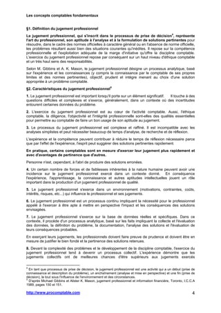 Les concepts comptables fondamentaux
http://www.procomptable.com 4
§1. Définition du jugement professionnel
Le jugement professionnel, qui s'inscrit dans le processus de prise de décision4
, représente
l'art du professionnel, son aptitude à l'analyse et à la formulation de solutions pertinentes pour
résoudre, dans le cadre des normes officielles à caractère général ou en l'absence de norme officielle,
les problèmes résultant aussi bien des situations courantes qu'inédites. Il repose sur la compétence
professionnelle et l'exploitation adéquate de la marge d'initiative qu'offre la discipline comptable.
L'exercice du jugement professionnel repose par conséquent sur un haut niveau d'éthique comptable
et un très haut sens des responsabilités.
Selon M. Gibbins et A. K. Mason, le jugement professionnel désigne un processus analytique, basé
sur l'expérience et les connaissances (y compris la connaissance par le comptable de ses propres
limites et des normes pertinentes), objectif, prudent et intègre menant au choix d'une solution
appropriée à un problème comptable.
§2. Caractéristiques du jugement professionnel5
1. Le jugement professionnel est important lorsqu'il porte sur un élément significatif. Il touche à des
questions difficiles et complexes et s'exerce, généralement, dans un contexte où des incertitudes
entourent certaines données du problème.
2. L'exercice du jugement professionnel est au cœur de l'activité comptable. Aussi, l'éthique
comptable, la diligence, l'objectivité et l'intégrité professionnelle sont-elles des qualités essentielles
pour permettre au comptable de faire un bon usage de son aptitude au jugement.
3. Le processus du jugement professionnel est complexe et raffiné. Il est incompatible avec les
analyses simplistes et peut nécessiter beaucoup de temps d'analyse, de recherche et de réflexion.
L'expérience et la compétence peuvent contribuer à réduire le temps de réflexion nécessaire parce
que par l'effet de l'expérience, l'esprit peut suggérer des solutions pertinentes rapidement.
En pratique, certains comptables sont en mesure d'exercer leur jugement plus rapidement et
avec d'avantages de pertinence que d'autres.
Personne n'est, cependant, à l'abri de produire des solutions erronées.
4. Un certain nombre de forces et de faiblesses inhérentes à la nature humaine peuvent avoir une
incidence sur le jugement professionnel exercé dans un contexte donné. En conséquence
l'expérience, l'apprentissage, la connaissance et autres aptitudes intellectuelles jouent un rôle
important dans la production d'un jugement professionnel de qualité.
5. Le jugement professionnel s'exerce dans un environnement (motivations, contraintes, coûts,
intérêts, risques, etc...) qui influence le professionnel et ses jugements.
6. Le jugement professionnel est un processus continu impliquant la nécessité pour le professionnel
appelé à l'exercer à être apte à mettre en perspective l'impact et les conséquences des solutions
envisagées.
7. Le jugement professionnel s'exerce sur la base de données réelles et spécifiques. Dans ce
contexte, il procède d'un processus analytique, basé sur les faits impliquant la collecte et l'évaluation
des données, la définition du problème, la documentation, l'analyse des solutions et l'évaluation de
leurs conséquences probables.
En exerçant leurs jugements, les professionnels doivent faire preuve de prudence et doivent être en
mesure de justifier le bien fondé et la pertinence des solutions retenues.
8. Devant la complexité des problèmes et le développement de la discipline comptable, l'exercice du
jugement professionnel tend à devenir un processus collectif. L'expérience démontre que les
jugements collectifs ont de meilleures chances d'être supérieurs aux jugements exercés
4
En tant que processus de prise de décision, le jugement professionnel est une activité qui a un début (prise de
connaissance et description du problème), un enchaînement (analyse et mise en perspective) et une fin (prise de
décision), le tout sous l'influence de l'environnement et des circonstances.
5
D'après Michael Gibbins et Alister K. Mason, jugement professionnel et information financière, Toronto, I.C.C.A
1989, pages 150 et 151.
 