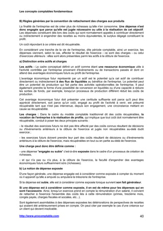 Les concepts comptables fondamentaux
http://www.procomptable.com 40
B) Règles générées par la convention de rattachement des charges aux produits
La finalité de l'entreprise est de créer plus de richesses qu'elle n'en consomme. Une dépense n'est
donc engagée que parce qu'elle est jugée nécessaire ou utile à la réalisation de cet objectif.
Les dépenses constituent dès lors des coûts qui sont normalement appelés à contribuer directement
ou indirectement à engendrer des recettes au moins équivalentes, le surplus dégagé constituant le
profit.
Un coût répondant à ce critère est dit récupérable.
En considérant une tranche de la vie de l'entreprise, dite période comptable, ainsi un exercice, les
dépenses viennent, selon le cas, affecter le résultat de l'exercice - ce sont des charges - ou celui
d'exercices ultérieurs : elles sont alors présentées parmi les actifs à la clôture de l'exercice.
a) Distinction entre actifs et charges
Les actifs : Le cadre conceptuel définit un actif comme étant une ressource économique utile à
l'activité contrôlée par l'entreprise provenant d'événements ou de transactions passés et dont on
attend des avantages économiques futurs au profit de l'entreprise.
L'avantage économique futur représenté par un actif est le potentiel qu'a cet actif de contribuer
directement ou indirectement à des flux de liquidités au bénéfice de l'entreprise. Le potentiel peut
être un potentiel de production qui fait partie des activités opérationnelles de l'entreprise. Il peut
également prendre la forme d'une possibilité de conversion en liquidités ou d'une capacité à réduire
les sorties de fonds, par exemple, lorsqu'un processus de production différent réduit les coûts de
production.
Cet avantage économique futur doit présenter une certitude suffisante soit parce qu'il peut être
apprécié directement, soit parce qu'un coût, engagé au profit de l'activité à venir, est présumé
récupérable tant que n'est pas intervenue, depuis son engagement, une circonstance mettant en
cause sa récupérabilité.
Les charges : Dans le cadre du modèle comptable traditionnel dit des coûts récupérables, la
vocation de l'entreprise à la réalisation de profits, qui implique que tout coût doit normalement être
récupérable, conduit à poser les deux principes suivants :
- le résultat des exercices futurs ne doit pas être affecté par des coûts connus résultant de décisions
ou d'événements antérieurs à la clôture de l'exercice et jugés non récupérables au-delà dudit
exercice ;
- les exercices futurs doivent prendre leur part des coûts résultant de décisions ou d'événements
antérieurs à la clôture de l'exercice, mais récupérables en tout ou en partie au-delà de l'exercice.
Une charge peut donc être définie comme :
- une dépense engagée ou subie c'est-à-dire exposée dans le cadre d'un processus de création de
richesses,
- et qui n'a pas ou n'a plus, à la clôture de l'exercice, la faculté d'engendrer des avantages
économiques futurs suffisamment sûrs (richesses).
b) La notion de dépense exposée
D'une façon générale, une dépense engagée est à considérer comme exposée à compter du moment
où il apparaît qu'elle a amputé ou amputera la trésorerie de l'entreprise.
Si la dépense est subie, elle est à considérer comme exposée lorsque survient son fait générateur.
Si une dépense est à considérer comme exposée, il en est de même pour les dépenses qui en
sont l'accessoire. Ainsi, lorsqu'un exercice prend en compte la rémunération d'un salarié, il convient
de rattacher à l'exercice l'ensemble des coûts liés à cette rémunération (primes, treizième mois,
congés payés, charges fiscales et sociales, etc...).
Sont également assimilables à des dépenses exposées les détériorations de perspectives de recettes
qui avaient été antérieurement prises en compte. On peut citer par exemple le cas d'une créance sur
un client qui devient insolvable.
 