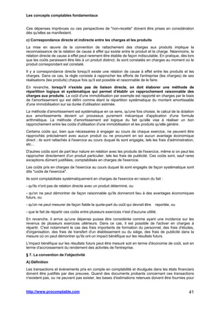 Les concepts comptables fondamentaux
http://www.procomptable.com 41
Ces dépenses imprévues ou ces perspectives de non-recette doivent être prises en considération
dès qu'elles se manifestent.
c) Correspondance directe et indirecte entre les charges et les produits
La mise en œuvre de la convention de rattachement des charges aux produits implique la
reconnaissance de la relation de cause à effet qui existe entre le produit et la charge. Néanmoins, la
relation directe de cause à effet peut rarement être établie de façon indiscutable. En pratique, dès lors
que les coûts paraissent être liés à un produit distinct, ils sont constatés en charges au moment où le
produit correspondant est constaté.
Il y a correspondance directe lorsqu'il existe une relation de cause à effet entre les produits et les
charges. Dans ce cas, la règle consiste à rapprocher les efforts de l'entreprise (les charges) de ses
réalisations (les produits) chaque fois qu'il est possible et raisonnable de le faire.
En revanche, lorsqu'il n'existe pas de liaison directe, on doit élaborer une méthode de
répartition logique et systématique qui permet d'établir un rapprochement raisonnable des
charges aux produits. Le coût d'une immobilisation par exemple est rapporté en charges par le biais
de l'amortissement qui est défini comme étant la répartition systématique du montant amortissable
d'une immobilisation sur sa durée d'utilisation estimée.
La méthode d'amortissement est systématique en ce sens, qu'une fois choisie, le calcul de la dotation
aux amortissements devient un processus purement mécanique d'application d'une formule
arithmétique. La méthode d'amortissement est logique du fait qu'elle vise à réaliser un bon
rapprochement entre les coûts d'utilisation d'une immobilisation et les produits qu'elle génère.
Certains coûts qui, bien que nécessaires à engager au cours de chaque exercice, ne peuvent être
rapprochés précisément avec aucun produit ou ne procurent en soi aucun avantage économique
direct ; ils sont rattachés à l'exercice au cours duquel ils sont engagés, tels les frais d'administration,
etc...
D'autres coûts sont de part leur nature en relation avec les produits de l'exercice, même si on peut les
rapprocher directement d'un produit particulier, tels les frais de publicité. Ces coûts sont, sauf rares
exceptions dûment justifiées, comptabilisés en charges de l'exercice.
Les coûts pris en charges de l'exercice au cours duquel ils sont engagés de façon systématique sont
dits coûts de l'exercice.
Ils sont comptabilisés systématiquement en charges de l'exercice en raison du fait :
- qu'ils n'ont pas de relation directe avec un produit déterminé, ou
- qu'on ne peut démontrer de façon raisonnable qu'ils donneront lieu à des avantages économiques
futurs, ou
- qu'on ne peut mesurer de façon fiable la quote-part du coût qui devrait être reportée, ou
- que le fait de répartir ces coûts entre plusieurs exercices n'est d'aucune utilité.
En revanche, il arrive qu'une dépense puisse être considérée comme ayant une incidence sur les
revenus de plusieurs exercices ultérieurs. Dans ce cas, il est possible de l'activer en charges à
répartir. C'est notamment le cas des frais importants de formation du personnel, des frais d'études,
d'organisation, des frais de transfert d'un établissement ou du siège, des frais de publicité dans la
mesure où on peut démontrer qu'ils ont un impact bénéfique sur les résultats futurs.
L'impact bénéfique sur les résultats futurs peut être mesuré soit en terme d'économie de coût, soit en
terme d'accroissement du rendement des activités de l'entreprise.
§ 7. La convention de l'objectivité
A) Définition
Les transactions et événements pris en compte en comptabilité et divulgués dans les états financiers
doivent être justifiés par des preuves. Quand des documents probants concernant ces transactions
n'existent pas, ou ne peuvent pas exister, les bases d'estimations retenues doivent être fournies pour
 