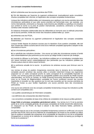 Les concepts comptables fondamentaux
http://www.procomptable.com 45
a) Sont cohérentes avec les sources premières des PCGA ;
b) Ont été élaborées par l'exercice du jugement professionnel, éventuellement après consultation
d'autres comptables bien informés, et l'application des concepts comptables fondamentaux.
Lorsque des indications additionnelles sont nécessaires pour appliquer une source première dans des
circonstances particulières et que cette source première est harmonisée avec, par exemple, une
norme internationale, américaine ou française, toute directive plus détaillée ou spécifique à la situation
que contient la norme ou la prise de position internationale, canadienne, américaine ou française
constitue cette indication additionnelle.
En l'absence d'indication additionnelle dans les référentiels en harmonie avec la méthode préconisée
par la source première, l'entité doit choisir des indications additionnelles qui soient :
a) cohérentes avec les PCGA,
b) élaborées par l'exercice du jugement professionnel et l'application des concepts comptables
fondamentaux.
Lorsque l'entité dispose de plusieurs sources pour la résolution d'une question comptable, elle doit
tenir compte des critères suivants dans le choix de la méthode comptable appropriée à adopter et des
informations à fournir :
a) Les circonstances particulières ;
b) La spécificité des indications données : Une source qui traite des circonstances propres à l'entité
sera vraisemblablement plus pertinente qu'une source qui oblige l'entité à raisonner par analogie ;
c) L'autorité du diffuseur ou de l'auteur : les indications publiées par un normalisateur comptable dans
son ressort territorial seront vraisemblablement plus pertinentes que les indications publiées par
d'autres auteurs dans le même ressort territorial ;
d) La pertinence actuelle de la source : la pertinence de certaines sources peut diminuer avec le
temps.
Les normes et prises de position d'organismes renommés dans le domaine de la normalisation
comptable peuvent constituer des sources utiles à consulter notamment lorsque ces organismes
s'appuient sur un cadre conceptuel proche du cadre conceptuel de la comptabilité financière en
Tunisie. Les normes et prises de position en comptabilité publiées sous l'autorité de l'IASB (normes
internationales), de l'ICCA du Canada, du FASB (Financial Accounting Standards Board des Etats-
Unis) ou du Comité de Réglementation comptable de France constituent souvent des sources
importantes à consulter sur des questions qui ne sont pas couvertes par les sources premières de
PCGA en Tunisie ou pour faciliter l'application une source première dans des circonstances
particulières.
Une source est cohérente avec les concepts comptables fondamentaux lorsque les indications qu'elle
contient sont compatibles avec :
- Les qualités caractéristiques de l'information comptable ;
- Les définitions des composantes des états financiers ;
- Les conventions comptables de base et les critères de constatation et de mesure qu'elles génèrent.
Image fidèle et principes comptables généralement admis : Aux termes du § 13 de la première
partie de la norme comptable générale, les principes comptables de l'entité doivent être sélectionnés,
en s'appuyant sur les PCGA, de façon à aboutir à des états financiers fiables, pertinents et
comparables.
Or que faire dans le cas où les concepts comptables fondamentaux entrent en conflit avec une source
première des PCGA, tel le cas de la méthode de comptabilisation de l'impôt sur les sociétés qui relève
dans le système comptable des entreprises de la comptabilité de trésorerie et non de la comptabilité
d'engagement ou encore de la méthode de comptabilisation des contrats de leasing qui privilégie la
forme sur la substance ?
 
