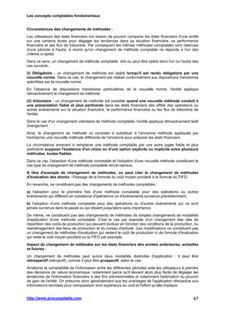 Les concepts comptables fondamentaux
http://www.procomptable.com 47
Circonstances des changements de méthodes :
Les utilisateurs des états financiers ont besoin de pouvoir comparer les états financiers d'une entité
sur une certaine durée pour dégager les tendances dans sa situation financière, sa performance
financière et ses flux de trésorerie. Par conséquent les mêmes méthodes comptables sont retenues
d'une période à l'autre, à moins qu'un changement de méthode comptable ne réponde à l'un des
critères ci-après.
Dans ce sens, un changement de méthode comptable doit ou peut être opéré dans l'un ou l'autre des
cas suivants :
(i) Obligatoire : un changement de méthode est opéré lorsqu'il est rendu obligatoire par une
nouvelle norme. Dans ce cas, le changement est réalisé conformément aux dispositions transitoires
spécifiées par la nouvelle norme.
En l'absence de dispositions transitoires particulières de la nouvelle norme, l'entité applique
rétroactivement le changement de méthode.
(ii) Volontaire : un changement de méthode est possible quand une nouvelle méthode conduit à
une présentation fiable et plus pertinente dans les états financiers des effets des opérations ou
autres événements sur la situation financière, la performance financière ou les flux de trésorerie de
l'entité.
Dans le cas d'un changement volontaire de méthode comptable, l'entité applique rétroactivement ledit
changement.
Ainsi, le changement de méthode va consister à substituer à l'ancienne méthode appliquée par
l'entreprise une nouvelle méthode différente de l'ancienne pour préparer les états financiers.
La circonstance amenant à remplacer une méthode comptable par une autre jugée fiable et plus
pertinente suppose l'existence d'un choix ou d'une option explicite ou implicite entre plusieurs
méthodes, toutes fiables.
Dans ce cas, l'abandon d'une méthode comptable et l'adoption d'une nouvelle méthode constituent le
cas type de changement de méthode comptable stricto-sensus.
À titre d'exemple de changement de méthodes, on peut citer le changement de méthodes
d'évaluation des stocks : Passage de la formule du coût moyen pondéré à la formule du FIFO.
En revanche, ne constituent pas des changements de méthodes comptables :
a) l'adoption pour la première fois d'une méthode comptable pour des opérations ou autres
événements qui diffèrent en substance d'opérations ou d'événements survenus précédemment,
b) l'adoption d'une méthode comptable pour des opérations ou d'autres événements qui ne sont
jamais survenus dans le passé ou qui étaient jusqu'alors sans importance.
De même, ne constituent pas des changements de méthodes de simples changements de modalités
d'application d'une méthode comptable. C'est le cas par exemple d'un changement des clés de
répartition des coûts de production qui peuvent évoluer en fonction des conditions de la production, du
réaménagement des lieux de production et du niveau d'activité. Ces modifications ne constituent pas
un changement de méthodes d'évaluation qui restent le coût de production ni de formule d'évaluation
qui reste le coût moyen pondéré ou le FIFO par exemple.
Impact du changement de méthodes sur les états financiers des années antérieures, actuelles
et futures :
Un changement de méthodes peut suivre deux modalités distinctes d'application : il peut être
rétrospectif (rétroactif), comme il peut être prospectif, selon le cas.
Améliorer la comptabilité de l'information entre les différentes périodes aide les utilisateurs à prendre
des décisions de nature économique, notamment parce qu'il devient alors plus facile de dégager les
tendances de l'information financière à des fins prévisionnelles et notamment l'estimation du pouvoir
de gain de l'entité. On présume donc généralement que les avantages de l'application rétroactive aux
informations données pour comparaison sont supérieurs au coût et l'effort qu'elle implique.
 