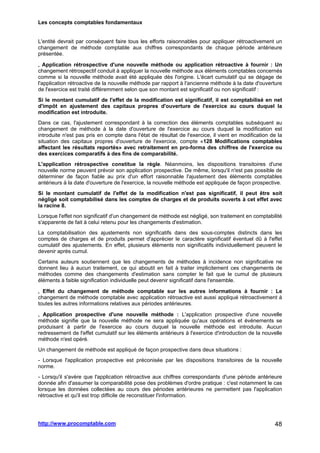 Les concepts comptables fondamentaux
http://www.procomptable.com 48
L'entité devrait par conséquent faire tous les efforts raisonnables pour appliquer rétroactivement un
changement de méthode comptable aux chiffres correspondants de chaque période antérieure
présentée.
, Application rétrospective d'une nouvelle méthode ou application rétroactive à fournir : Un
changement rétrospectif conduit à appliquer la nouvelle méthode aux éléments comptables concernés
comme si la nouvelle méthode avait été appliquée dès l'origine. L'écart cumulatif qui se dégage de
l'application rétroactive de la nouvelle méthode par rapport à l'ancienne méthode à la date d'ouverture
de l'exercice est traité différemment selon que son montant est significatif ou non significatif :
Si le montant cumulatif de l'effet de la modification est significatif, il est comptabilisé en net
d'impôt en ajustement des capitaux propres d'ouverture de l'exercice au cours duquel la
modification est introduite.
Dans ce cas, l'ajustement correspondant à la correction des éléments comptables subséquent au
changement de méthode à la date d'ouverture de l'exercice au cours duquel la modification est
introduite n'est pas pris en compte dans l'état de résultat de l'exercice, il vient en modification de la
situation des capitaux propres d'ouverture de l'exercice, compte «128 Modifications comptables
affectant les résultats reportés» avec retraitement en pro-forma des chiffres de l'exercice ou
des exercices comparatifs à des fins de comparabilité.
L'application rétrospective constitue la règle. Néanmoins, les dispositions transitoires d'une
nouvelle norme peuvent prévoir son application prospective. De même, lorsqu'il n'est pas possible de
déterminer de façon fiable au prix d'un effort raisonnable l'ajustement des éléments comptables
antérieurs à la date d'ouverture de l'exercice, la nouvelle méthode est appliquée de façon prospective.
Si le montant cumulatif de l'effet de la modification n'est pas significatif, il peut être soit
négligé soit comptabilisé dans les comptes de charges et de produits ouverts à cet effet avec
la racine 8.
Lorsque l'effet non significatif d'un changement de méthode est négligé, son traitement en comptabilité
s'apparente de fait à celui retenu pour les changements d'estimation.
La comptabilisation des ajustements non significatifs dans des sous-comptes distincts dans les
comptes de charges et de produits permet d'apprécier le caractère significatif éventuel dû à l'effet
cumulatif des ajustements. En effet, plusieurs éléments non significatifs individuellement peuvent le
devenir après cumul.
Certains auteurs soutiennent que les changements de méthodes à incidence non significative ne
donnent lieu à aucun traitement, ce qui aboutit en fait à traiter implicitement ces changements de
méthodes comme des changements d'estimation sans compter le fait que le cumul de plusieurs
éléments à faible signification individuelle peut devenir significatif dans l'ensemble.
, Effet du changement de méthode comptable sur les autres informations à fournir : Le
changement de méthode comptable avec application rétroactive est aussi appliqué rétroactivement à
toutes les autres informations relatives aux périodes antérieures.
, Application prospective d'une nouvelle méthode : L'application prospective d'une nouvelle
méthode signifie que la nouvelle méthode ne sera appliquée qu'aux opérations et événements se
produisant à partir de l'exercice au cours duquel la nouvelle méthode est introduite. Aucun
redressement de l'effet cumulatif sur les éléments antérieurs à l'exercice d'introduction de la nouvelle
méthode n'est opéré.
Un changement de méthode est appliqué de façon prospective dans deux situations :
- Lorsque l'application prospective est préconisée par les dispositions transitoires de la nouvelle
norme.
- Lorsqu'il s'avère que l'application rétroactive aux chiffres correspondants d'une période antérieure
donnée afin d'assumer la comparabilité pose des problèmes d'ordre pratique : c'est notamment le cas
lorsque les données collectées au cours des périodes antérieures ne permettent pas l'application
rétroactive et qu'il est trop difficile de reconstituer l'information.
 