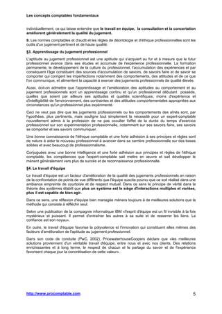 Les concepts comptables fondamentaux
http://www.procomptable.com 5
individuellement, ce qui laisse entendre que le travail en équipe, la consultation et la concertation
améliorent généralement la qualité du jugement.
9. Les normes comptables et d'audit et les règles de déontologie et d'éthique professionnelles sont les
outils d'un jugement pertinent et de haute qualité.
§3. Apprentissage du jugement professionnel
L'aptitude au jugement professionnel est une aptitude qui s'acquiert au fur et à mesure que le futur
professionnel avance dans ses études et accumule de l'expérience professionnelle. La formation
permanente, le développement de la culture du professionnel, l'accumulation des expériences et par
conséquent l'âge constituent des sources d'accumulation de savoirs, de savoirs faire et de savoir se
comporter qui corrigent les imperfections notamment des comportements, des attitudes et de ce que
l'on communique, et alimentent la capacité à exercer des jugements professionnels de qualité élevée.
Aussi, doit-on admettre que l'apprentissage et l'amélioration des aptitudes au comportement et au
jugement professionnels sont un apprentissage continu et qu'un professionnel débutant possède,
quelles que soient par ailleurs ses aptitudes et qualités scientifiques, moins d'expérience et
d'intelligibilité de l'environnement, des contraintes et des attitudes comportementales appropriées aux
circonstances qu'un professionnel plus expérimenté.
Ceci ne veut pas dire que les jugements professionnels ou les comportements des aînés sont, par
hypothèse, plus pertinents, mais souligne tout simplement la nécessité pour un expert-comptable
nouvellement admis à la profession de ne pas occulter l'effet de la durée du temps d'exercice
professionnel sur son expérimentation professionnelle, notamment sur ses savoirs faire, ses savoirs
se comporter et ses savoirs communiquer.
Une bonne connaissance de l'éthique comptable et une forte adhésion à ses principes et règles sont
de nature à aider le nouveau professionnel à avancer dans sa carrière professionnelle sur des bases
solides et avec beaucoup de professionnalisme.
Conjuguées avec une bonne intelligence et une forte adhésion aux principes et règles de l'éthique
comptable, les compétences que l'expert-comptable sait mettre en œuvre et sait développer le
mènent généralement vers plus de succès et de reconnaissance professionnelle.
§4. Le travail d'équipe
Le travail d'équipe est un facteur d'amélioration de la qualité des jugements professionnels en raison
de la confrontation de points de vue différents que l'équipe suscite pourvu que ce soit réalisé dans une
ambiance empreinte de courtoisie et de respect mutuel. Dans ce sens le principe de vérité dans la
théorie des systèmes établit que plus un système est le siège d'interactions multiples et variées,
plus il est capable de bien agir.
Dans ce sens, une réflexion d'équipe bien managée mènera toujours à de meilleures solutions que la
méthode qui consiste à réfléchir seul.
Selon une publication de la compagnie informatique IBM «l'esprit d'équipe est un fil invisible à la fois
mystérieux et puissant. Il permet d'entraîner les autres à sa suite et de resserrer les liens. La
confiance est son noyau».
En outre, le travail d'équipe favorise la polyvalence et l'innovation qui constituent elles mêmes des
facteurs d'amélioration de l'aptitude au jugement professionnel.
Dans son code de conduite (PwC, 2002), PricewaterhouseCoopers déclare que «les meilleures
solutions proviennent d'un véritable travail d'équipe, entre nous et avec nos clients. Des relations
enrichissantes et à long terme, le respect de chacun et le partage du savoir et de l'expérience
favorisent chaque jour la concrétisation de cette valeur».
 