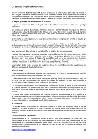 Les concepts comptables fondamentaux
http://www.procomptable.com 50
la sous évaluation délibérée des actifs ou des revenus ou la surévaluation délibérée des passifs ou
des charges. En effet, de telles réserves occultes seraient contraires aux qualités caractéristiques de
l'information comptable sans compter que seuls certains dirigeants de la société sont informés de
l'existence de telles réserves et qu'elles serviront à lisser les résultats pendant les exercices difficiles.
B) Règles générées par la convention de prudence
La prudence caractérise l'attitude du préparateur des états financiers bien qu'elle vise à protéger
l'utilisateur.
Elle se trouve à l'origine d'une règle générale qui consiste à comparer le coût historique des différents
postes avec la valeur de réalisation nette et toute autre valeur d'inventaire selon le cas et à déprécier
le poste à sa valeur de réalisation nette ou à l'autre valeur d'inventaire lorsqu'elle est inférieure à sa
valeur nette comptable.
En revanche, et sauf exceptions, les plus-values potentielles ne sont prises en compte en résultat que
lors de leur réalisation.
La prudence amène aussi à prendre en compte un passif dès qu'il devient probable que l'entreprise
devra transférer des avantages économiques pour régler une obligation actuelle, légale ou présumée,
résultant d'un événement passé et que le montant du règlement peut être mesuré d'une façon fiable.
Mais la convention de prudence ne saurait justifier la création de réserves occultes.
L'attitude de prudence ne couvre que les risques propres à l'entreprise, les risques communs à toutes
les entreprises (catastrophe naturelle, guerre, crise économique, pénurie de devises, pénurie
d'énergie, etc...) sont exclus de l'approche comptable sauf en ce qui concerne leur éventuelle
incidence indirecte sur les risques propres à l'entreprise tel, par exemple, l'accroissement du risque de
créances insolvables dû à une récession économique sectorielle ou générale.
L'application de la règle générale de prudence donne les méthodes suivantes applicables aux
différents postes d'actif des états financiers :
a) Les revenus
- Lorsque la recouvrabilité d'une vente est compromise avant sa prise en compte en revenu, le produit
n'est constaté que lorsque l'incertitude aura été levée.
- Lorsque le résultat d'une prestation de services ne peut être estimé de façon fiable et qu'il n'est pas
probable que les charges encourues seront récupérées, les revenus ne sont pas constatés en
produits alors que les coûts encourus sont inscrits en charges.
- Si une incertitude relative au recouvrement des contreparties au titre de vente de marchandises et
de produits fabriqués, de prestation de services ou d'utilisation des ressources de l'entreprise par des
tiers prend naissance après la constatation des revenus, on constitue une provision pour en tenir
compte.
- Lorsque des intérêts comptabilisés en produits n'ont pas été encaissés à leur échéance, le
recouvrement des intérêts futurs n'est plus censé être raisonnablement certain. De ce fait, les intérêts
déjà constatés mais non encaissés font l'objet d'une provision pour dépréciation et les intérêts futurs
ne seront constatés en produits qu'à la date de l'encaissement.
b) Les stocks
Les stocks doivent être évalués au coût historique ou à la valeur de réalisation nette si elle est
inférieure. La valeur de réalisation nette correspond au prix de vente estimé réalisable dans des
conditions normales de vente, diminué des coûts estimés nécessaires pour achever le bien et réaliser
la vente.
c) Immobilisations corporelles
Postérieurement à sa constatation initiale à l'actif, une immobilisation corporelle doit être
comptabilisée à son coût diminué de l'amortissement, à moins que des circonstances ou des
événements particuliers donnent à penser que la valeur comptable nette ne pourra pas être récupérée
par les résultats futurs provenant de son utilisation, auquel cas il y a lieu de ramener la valeur de l'actif
à sa valeur récupérable :
 