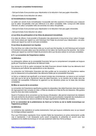 Les concepts comptables fondamentaux
http://www.procomptable.com 51
- Soit par le biais d'une provision pour dépréciation si la réduction n'est pas jugée irréversible ;
- Soit par le biais d'une réduction de valeur.
d) Immobilisations incorporelles
Le solde non amorti d'une immobilisation incorporelle doit être examiné à l'inventaire pour s'assurer
que la valeur récupérable n'est pas inférieure à la valeur comptable nette. Lorsqu'une telle baisse
intervient, la valeur comptable nette est ramenée à la valeur récupérable :
- Soit par le biais d'une provision pour dépréciation si la réduction n'est pas jugée irréversible,
- Soit par le biais d'une réduction de valeur.
e) Les titres de participation et les titres de placement immobilisés
A la date de clôture, il est procédé à l'évaluation des placements à long terme à leur valeur d'usage.
Les moins-values par rapport au coût historique font l'objet de provision pour dépréciation. Les plus-
values par rapport au coût ne sont pas constatées.
f) Les titres de placement non liquides
Pour les titres non cotés et les titres cotés qui ne sont pas très liquides, le coût historique est comparé
à l'inventaire à la juste valeur pour les premiers et à la valeur de marché pour les seconds : les moins-
values par rapport au coût font l'objet de provisions alors que les plus-values ne sont pas constatées.
§ 11. La convention de l'importance relative
A) Définition
La philosophie utilitaire de la comptabilité financière fait que le comportement comptable est toujours
guidé par l'importance significative de l'élément traité.
Aux termes du § 48 du cadre conceptuel, les états financiers doivent révéler tous les éléments dont
l'importance peut affecter les appréciations ou les décisions.
La production de l'information financière doit être guidée par la convention de l'importance relative
pour le classement et la présentation des éléments traités par la comptabilité financière.
Un fait ou un élément est significatif, si en tenant compte des circonstances, sa nature ou son montant
sont tels que le fait de le mentionner dans les états financiers, ou la manière de le traiter dans les
comptes est susceptible d'influencer le jugement ou les décisions prises sur la base des données
comptables.
B) Mise en œuvre de la convention
La convention de l'importance significative guidera le préparateur des états financiers dans les travaux
de regroupement des comptes au bilan, à l'état de résultat et à l'état de flux de trésorerie. Elle guidera
aussi le choix des notes à présenter.
Quant à l'incidence de la convention sur les travaux d'évaluation, elle permet notamment de s'abstenir
de toute recherche de précision supplémentaire dès lors que la précision marginale des évaluations et
des calculs n'est plus de nature à améliorer de façon significative la fiabilité des comptes.
§ 12. La convention de la prééminence du fond sur la forme ou de la réalité économique sur
l'apparence juridique
A) Définition
La substance des opérations et autres événements n'est pas toujours cohérente avec ce qui ressort
du montage juridique apparent.
Pour que l'information représente d'une manière fiable les transactions et autres événements qu'elle
vise à représenter, il est nécessaire qu'ils soient enregistrés et présentés en accord avec leur
substance et la réalité économique et non pas seulement selon leur forme juridique.
 