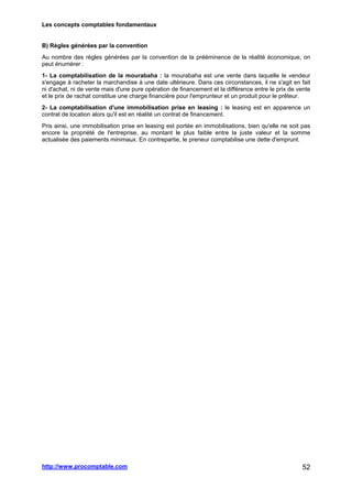Les concepts comptables fondamentaux
http://www.procomptable.com 52
B) Règles générées par la convention
Au nombre des règles générées par la convention de la prééminence de la réalité économique, on
peut énumérer :
1- La comptabilisation de la mourabaha : la mourabaha est une vente dans laquelle le vendeur
s'engage à racheter la marchandise à une date ultérieure. Dans ces circonstances, il ne s'agit en fait
ni d'achat, ni de vente mais d'une pure opération de financement et la différence entre le prix de vente
et le prix de rachat constitue une charge financière pour l'emprunteur et un produit pour le prêteur.
2- La comptabilisation d'une immobilisation prise en leasing : le leasing est en apparence un
contrat de location alors qu'il est en réalité un contrat de financement.
Pris ainsi, une immobilisation prise en leasing est portée en immobilisations, bien qu'elle ne soit pas
encore la propriété de l'entreprise, au montant le plus faible entre la juste valeur et la somme
actualisée des paiements minimaux. En contrepartie, le preneur comptabilise une dette d'emprunt.
 