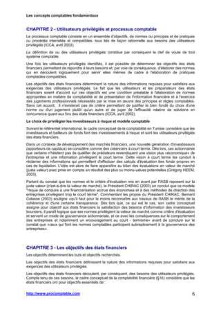 Les concepts comptables fondamentaux
http://www.procomptable.com 6
CHAPITRE 2 - Utilisateurs privilégiés et processus comptable
Le processus comptable consiste en un ensemble d'objectifs, de normes ou principes et de pratiques
ou procédés interreliés et compatibles, tous liés de façon rationnelle aux besoins des utilisateurs
privilégiés (ICCA, avril 2002).
La définition de ou des utilisateurs privilégiés constitue par conséquent le clef de voute de tout
système comptable.
Une fois les utilisateurs privilégiés identifiés, il est possible de déterminer les objectifs des états
financiers permettant de répondre à leurs besoins et, par voie de conséquence, d'élaborer des normes
qui en découlent logiquement pour servir elles mêmes de cadre à l'élaboration de pratiques
comptables compatibles.
Les objectifs des états financiers déterminent la nature des informations requises pour satisfaire aux
exigences des utilisateurs privilégiés. Le fait que les utilisateurs et les préparateurs des états
financiers soient d'accord sur ces objectifs est une condition préalable à l'élaboration de normes
appropriées en matière de comptabilité et de présentation de l'information financière et à l'exercice
des jugements professionnels nécessités par la mise en œuvre des principes et règles comptables.
Sans cet accord, il n'existerait pas de critère permettant de justifier le bien fondé du choix d'une
norme ou d'un jugement plutôt qu'un autre et de juger de l'efficacité relative de solutions en
concurrence quant aux fins des états financiers (ICCA, avril 2002).
Le choix de privilégier les investisseurs à risque et modèle comptable
Suivant le référentiel international, le cadre conceptuel de la comptabilité en Tunisie considère que les
investisseurs et bailleurs de fonds font des investissements à risque et sont les utilisateurs privilégiés
des états financiers.
Dans un contexte de développement des marchés financiers, une nouvelle génération d'investisseurs
(apporteurs de capitaux) se considère comme des créanciers à court terme. Dès lors, ces actionnaires
que certains n'hésitent pas de qualifier de prédateurs revendiquent une vision plus «économique» de
l'entreprise et une information privilégiant le court terme. Cette vision à court terme les conduit à
réclamer des informations qui permettent d'effectuer des calculs d'évaluation des fonds propres en
cas de liquidation. L'idée est alors de faire apparaître au bilan des évaluations en valeur de marché
(juste valeur) avec prise en compte en résultat des plus ou moins-values potentielles (Grégory HEEM,
2003).
Partant du constat que les normes et le critère d'évaluation mis en avant par l'IASB reposent sur la
juste valeur (c'est-à-dire la valeur de marché), le Président CHIRAC (2003) en conclut que ce modèle
"risque de conduire à une financiarisation accrue des économies et à des méthodes de direction des
entreprises privilégiant trop le court terme". Commentant les propos du Président CHIRAC, Bernard
Colasse (2003) souligne «qu'il faut pour le moins reconnaître aux travaux de l'IASB le mérite de la
cohérence et d'une certaine transparence. Dès lors que, ce qui est le cas, son cadre conceptuel
assigne pour objectif aux états financiers la satisfaction des besoins d'information des investisseurs
boursiers, il paraît logique que ses normes privilégient la valeur de marché comme critère d'évaluation
et servent un mode de gouvernance actionnariale, et ce avec les conséquences sur le comportement
des entreprises et notamment un encouragement au court - termisme» avant de conclure sur le
constat que «ceux qui font les normes comptables participent subrepticement à la gouvernance des
entreprises».
CHAPITRE 3 - Les objectifs des états financiers
Les objectifs déterminent les buts et objectifs recherchés.
Les objectifs des états financiers définissent la nature des informations requises pour satisfaire aux
exigences des utilisateurs privilégiés.
Les objectifs des états financiers découlent, par conséquent, des besoins des utilisateurs privilégiés.
Compte tenu de ces besoins, le cadre conceptuel de la comptabilité financière (§16) considère que les
états financiers ont pour objectifs essentiels de :
 
