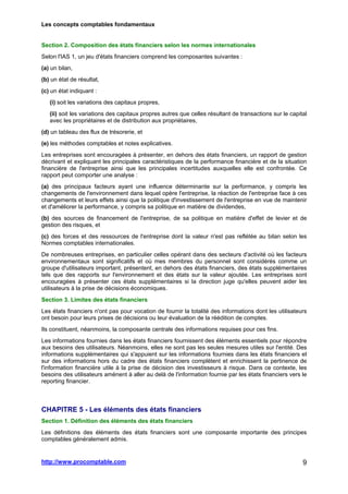 Les concepts comptables fondamentaux
http://www.procomptable.com 9
Section 2. Composition des états financiers selon les normes internationales
Selon l'IAS 1, un jeu d'états financiers comprend les composantes suivantes :
(a) un bilan,
(b) un état de résultat,
(c) un état indiquant :
(i) soit les variations des capitaux propres,
(ii) soit les variations des capitaux propres autres que celles résultant de transactions sur le capital
avec les propriétaires et de distribution aux propriétaires,
(d) un tableau des flux de trésorerie, et
(e) les méthodes comptables et notes explicatives.
Les entreprises sont encouragées à présenter, en dehors des états financiers, un rapport de gestion
décrivant et expliquant les principales caractéristiques de la performance financière et de la situation
financière de l'entreprise ainsi que les principales incertitudes auxquelles elle est confrontée. Ce
rapport peut comporter une analyse :
(a) des principaux facteurs ayant une influence déterminante sur la performance, y compris les
changements de l'environnement dans lequel opère l'entreprise, la réaction de l'entreprise face à ces
changements et leurs effets ainsi que la politique d'investissement de l'entreprise en vue de maintenir
et d'améliorer la performance, y compris sa politique en matière de dividendes,
(b) des sources de financement de l'entreprise, de sa politique en matière d'effet de levier et de
gestion des risques, et
(c) des forces et des ressources de l'entreprise dont la valeur n'est pas reflétée au bilan selon les
Normes comptables internationales.
De nombreuses entreprises, en particulier celles opérant dans des secteurs d'activité où les facteurs
environnementaux sont significatifs et où mes membres du personnel sont considérés comme un
groupe d'utilisateurs important, présentent, en dehors des états financiers, des états supplémentaires
tels que des rapports sur l'environnement et des états sur la valeur ajoutée. Les entreprises sont
encouragées à présenter ces états supplémentaires si la direction juge qu'elles peuvent aider les
utilisateurs à la prise de décisions économiques.
Section 3. Limites des états financiers
Les états financiers n'ont pas pour vocation de fournir la totalité des informations dont les utilisateurs
ont besoin pour leurs prises de décisions ou leur évaluation de la réédition de comptes.
Ils constituent, néanmoins, la composante centrale des informations requises pour ces fins.
Les informations fournies dans les états financiers fournissent des éléments essentiels pour répondre
aux besoins des utilisateurs. Néanmoins, elles ne sont pas les seules mesures utiles sur l'entité. Des
informations supplémentaires qui s'appuient sur les informations fournies dans les états financiers et
sur des informations hors du cadre des états financiers complètent et enrichissent la pertinence de
l'information financière utile à la prise de décision des investisseurs à risque. Dans ce contexte, les
besoins des utilisateurs amènent à aller au delà de l'information fournie par les états financiers vers le
reporting financier.
CHAPITRE 5 - Les éléments des états financiers
Section 1. Définition des éléments des états financiers
Les définitions des éléments des états financiers sont une composante importante des principes
comptables généralement admis.
 