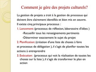 Comment je gère des projets culturels?
La gestion de projets a trait à la gestion de processus qui
doivent être clairement identifiés et bien mis en oeuvre.
Il existe cinq principaux processus :
1. Lancement: (processus de réflexion, laboratoire d'idées )
•Recueillir tous les renseignements pertinents
•Déterminer exactement le sujet du projet
2. Planification: (création d'une liste de choses à faire
et processus de délégation ), il s’agit de planifier toutes les
actions à entreprendre
3. Exécution: (processus qui voit la réalisation de toutes les
choses sur la liste ), il s’agit de transformer le plan en
action
 