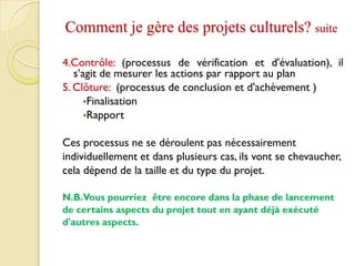Comment je gère des projets culturels? suite
4.Contrôle: (processus de vérification et d'évaluation), il
s’agit de mesurer les actions par rapport au plan
5. Clôture: (processus de conclusion et d'achèvement )
•Finalisation
•Rapport
Ces processus ne se déroulent pas nécessairement
individuellement et dans plusieurs cas, ils vont se chevaucher,
cela dépend de la taille et du type du projet.
N.B.Vous pourriez être encore dans la phase de lancement
de certains aspects du projet tout en ayant déjà exécuté
d'autres aspects.
 