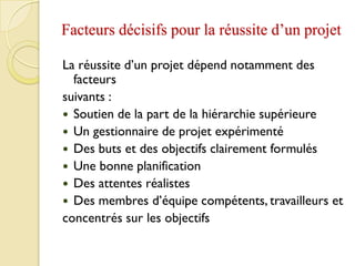 Facteurs décisifs pour la réussite d’un projet
La réussite d’un projet dépend notamment des
facteurs
suivants :
 Soutien de la part de la hiérarchie supérieure
 Un gestionnaire de projet expérimenté
 Des buts et des objectifs clairement formulés
 Une bonne planification
 Des attentes réalistes
 Des membres d’équipe compétents, travailleurs et
concentrés sur les objectifs
 