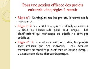 Pour une gestion efficace des projets
culturels: cinq règles à retenir
 Règle n°1: L’ambigüité tue les projets, la clarté est le
maître mot.
 Règle n° 2: La crédibilité requiert le détail, le détail est
la base de l’exactitude pour tout projet. Les
planifications qui manquent de détails ne sont pas
crédibles.
 Règle n° 3: La confiance est demandée, les projets
sont réalisés par des individus, ces derniers
travaillent de manière plus efficace en équipe lorsqu’il
y a sentiment de confiance réciproque.
 