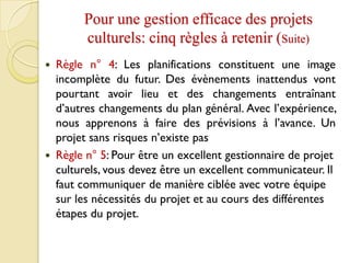 Pour une gestion efficace des projets
culturels: cinq règles à retenir (Suite)
 Règle n° 4: Les planifications constituent une image
incomplète du futur. Des évènements inattendus vont
pourtant avoir lieu et des changements entraînant
d’autres changements du plan général. Avec l’expérience,
nous apprenons à faire des prévisions à l’avance. Un
projet sans risques n’existe pas
 Règle n° 5: Pour être un excellent gestionnaire de projet
culturels, vous devez être un excellent communicateur. Il
faut communiquer de manière ciblée avec votre équipe
sur les nécessités du projet et au cours des différentes
étapes du projet.
 