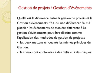 Gestion de projets / Gestion d’événements
Quelle est la différence entre la gestion de projets et la
Gestion d’évènements ?Y a-t-il une différence? Faut-il
planifier les évènements de manière différente ? La
gestion d’évènements peut être décrite comme
l’application des méthodes de gestion de projets. :
• les deux mettent en oeuvre les mêmes principes de
Gestion.
• les deux sont confrontés à des défis et à des risques.
 