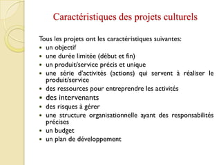 Caractéristiques des projets culturels
Tous les projets ont les caractéristiques suivantes:
 un objectif
 une durée limitée (début et fin)
 un produit/service précis et unique
 une série d’activités (actions) qui servent à réaliser le
produit/service
 des ressources pour entreprendre les activités
 des intervenants
 des risques à gérer
 une structure organisationnelle ayant des responsabilités
précises
 un budget
 un plan de développement
 