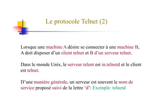 Le protocole Telnet (2)
Lorsque une machine A désire se connecter à une machine B,
A doit disposer d’un client telnet et B d’un serveur telnet.
Dans le monde Unix, le serveur telent est in.telnetd et le client
est telnet.
D’une manière générale, un serveur est souvent le nom de
service proposé suivi de la lettre ‘d’: Exemple: telnetd
 