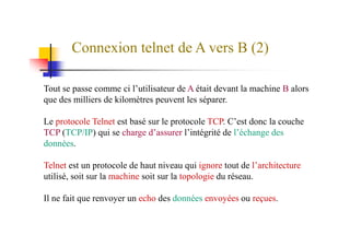 Connexion telnet de A vers B (2)
Tout se passe comme ci l’utilisateur de A était devant la machine B alors
que des milliers de kilomètres peuvent les séparer.
Le protocole Telnet est basé sur le protocole TCP. C’est donc la coucheLe protocole Telnet est basé sur le protocole TCP. C’est donc la couche
TCP (TCP/IP) qui se charge d’assurer l’intégrité de l’échange des
données.
Telnet est un protocole de haut niveau qui ignore tout de l’architecture
utilisé, soit sur la machine soit sur la topologie du réseau.
Il ne fait que renvoyer un echo des données envoyées ou reçues.
 