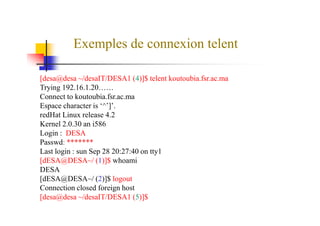 Exemples de connexion telent
[desa@desa ~/desaIT/DESA1 (4)]$ telent koutoubia.fsr.ac.ma
Trying 192.16.1.20……
Connect to koutoubia.fsr.ac.ma
Espace character is ‘^’]’.
redHat Linux release 4.2redHat Linux release 4.2
Kernel 2.0.30 an i586
Login : DESA
Passwd: *******
Last login : sun Sep 28 20:27:40 on tty1
[dESA@DESA~/ (1)]$ whoami
DESA
[dESA@DESA~/ (2)]$ logout
Connection closed foreign host
[desa@desa ~/desaIT/DESA1 (5)]$
 