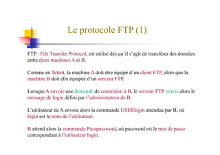 Le protocole FTP (1)
FTP : File Transfer Protocol, est utilisé dès qu’il s’agit de transférer des données
entre deux machines A et B.
Comme en Telent, la machine A doit être équipé d’un client FTP, alors que la
machine B doit elle équipée d’un serveur FTP.machine B doit elle équipée d’un serveur FTP.
Lorsque A envoie une demande de connexion à B, le serveur FTP renvie alors le
message de login défini par l’administrateur de B.
L’utilisateur de A envoie alors la commande USERlogin attendue par B, où
login est le nom de l’utilisateur.
B attend alors la commande Passpassword, où password est le mot de passe
correspondant à l’utilisateur login.
 