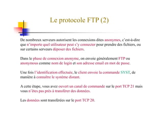 Le protocole FTP (2)
De nombreux serveurs autorisent les connexions dites anonymes, c’est-à-dire
que n’importe quel utilisateur peut s’y connecter pour prendre des fichiers, ou
sur certains serveurs déposer des fichiers.
Dans le phase de connexion anonyme, on envoie généralement FTP ouDans le phase de connexion anonyme, on envoie généralement FTP ou
anonymous comme nom de login et son adresse email en mot de passe.
Une fois l’identification effectuée, le client envoie la commande SYST, de
manière à connaître le système distant.
A cette étape, vous avez ouvert un canal de commande sur le port TCP 21 mais
vous n’êtes pas près à transférer des données.
Les données sont transférées sur le port TCP 20.
 